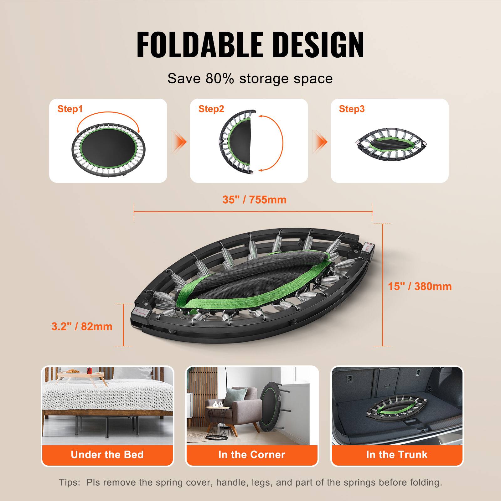 FOLDABLE DESIGN  
Save 80% storage space  

Step1  
Step2  
Step3  

35" / 755mm  
15" / 380mm  
3.2" / 82mm  

Under the Bed  
In the Corner  
In the Trunk  

Tips: Pls remove the spring cover, handle, legs, and part of the springs before folding.