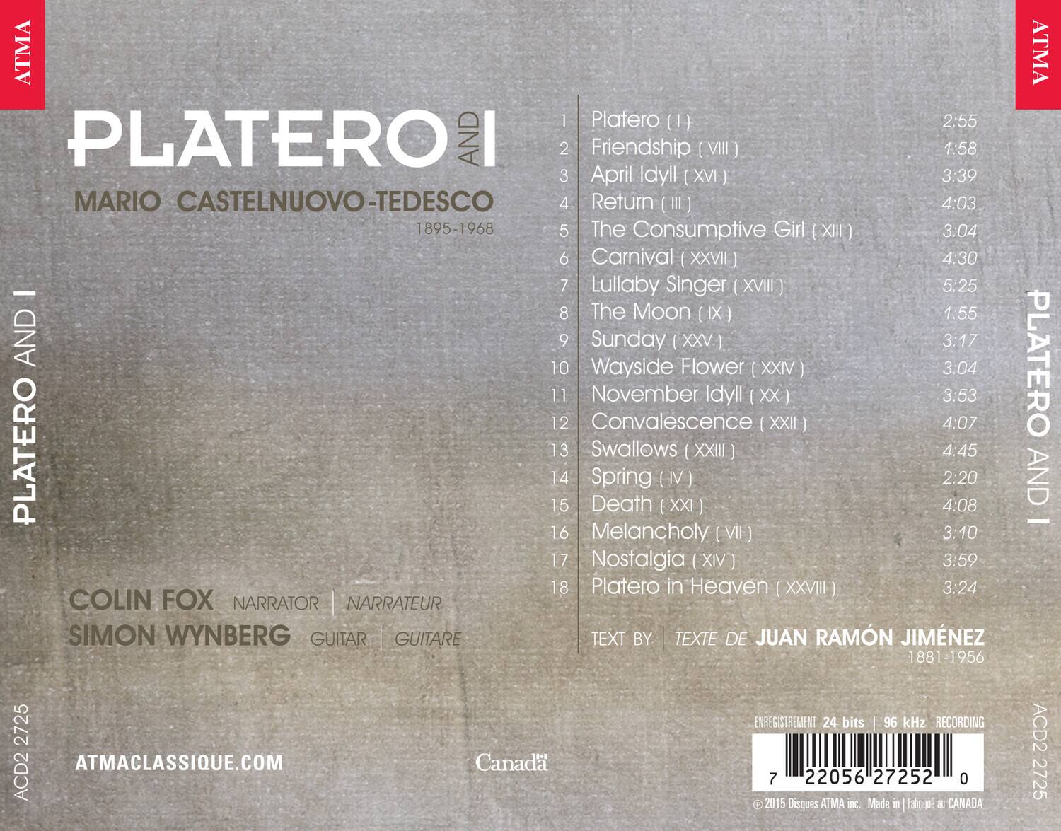 PLATERO AND I  
MARIO CASTELNUOVO-TEDESCO  
1895-1968  

1. Platero (I) 2:55  
2. Friendship (VIII) 1:58  
3. April Idyll (XVI) 3:39  
4. Return (III) 4:03  
5. The Consumptive Girl (XIII) 3:04  
6. Carnival (XXVII) 4:30  
7. Lullaby Singer (XVIII) 5:25  
8. The Moon (IX) 1:55  
9. Sunday (XXV) 3:17  
10. Wayside Flower (XXIV) 3:04  
11. November Idyll (XX) 3:53  
12. Convalescence (XXII) 4:07  
13. Swallows (XXIII) 4:45  
14. Spring (IV) 2:20  
15. Death (XXI) 4:08  
16. Melancholy (VII) 3