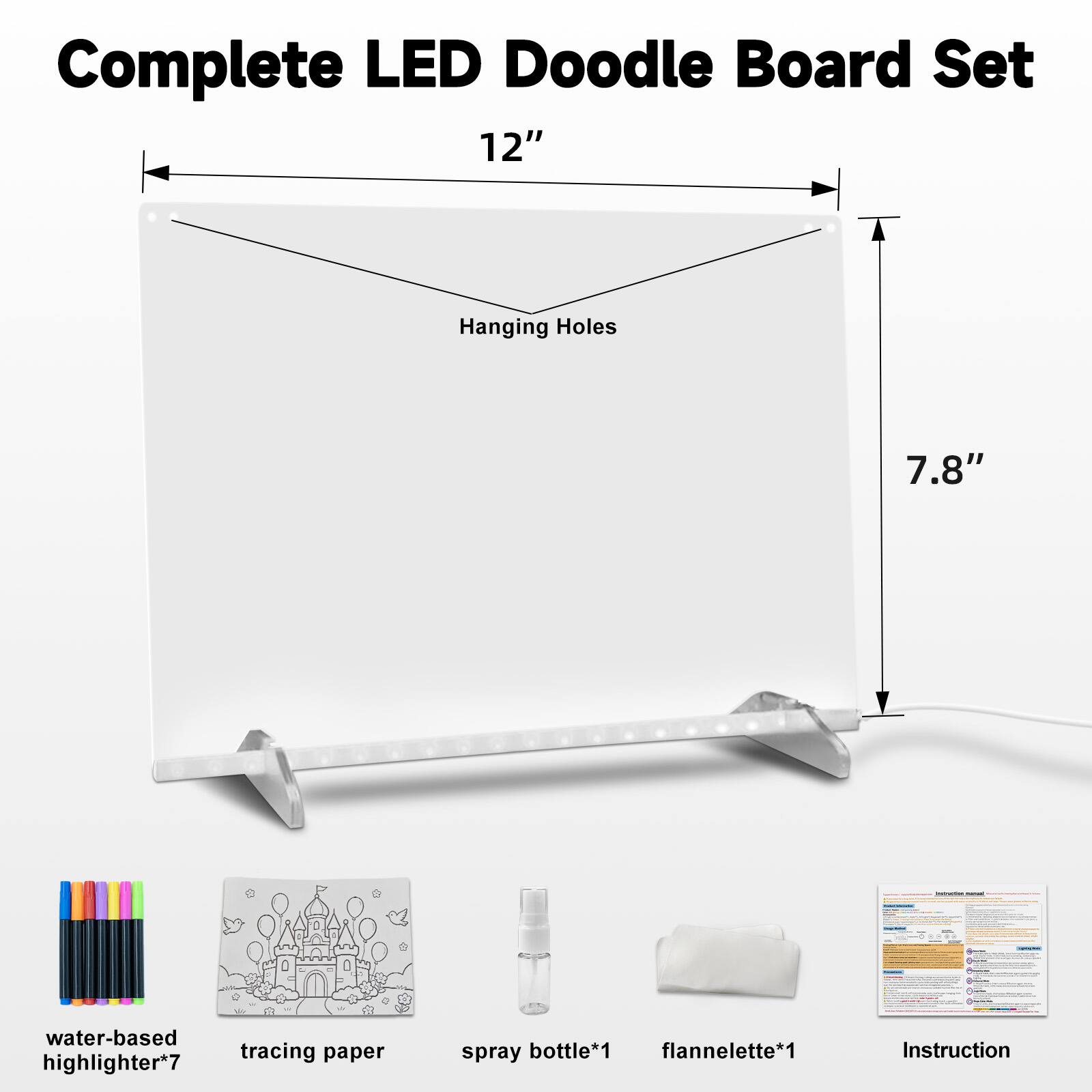 Complete LED Doodle Board Set 12"  
Hanging Holes  
7.8"  
water-based tracing paper highlighter*7  
spray bottle*1 flannelette*1  
Instruction
