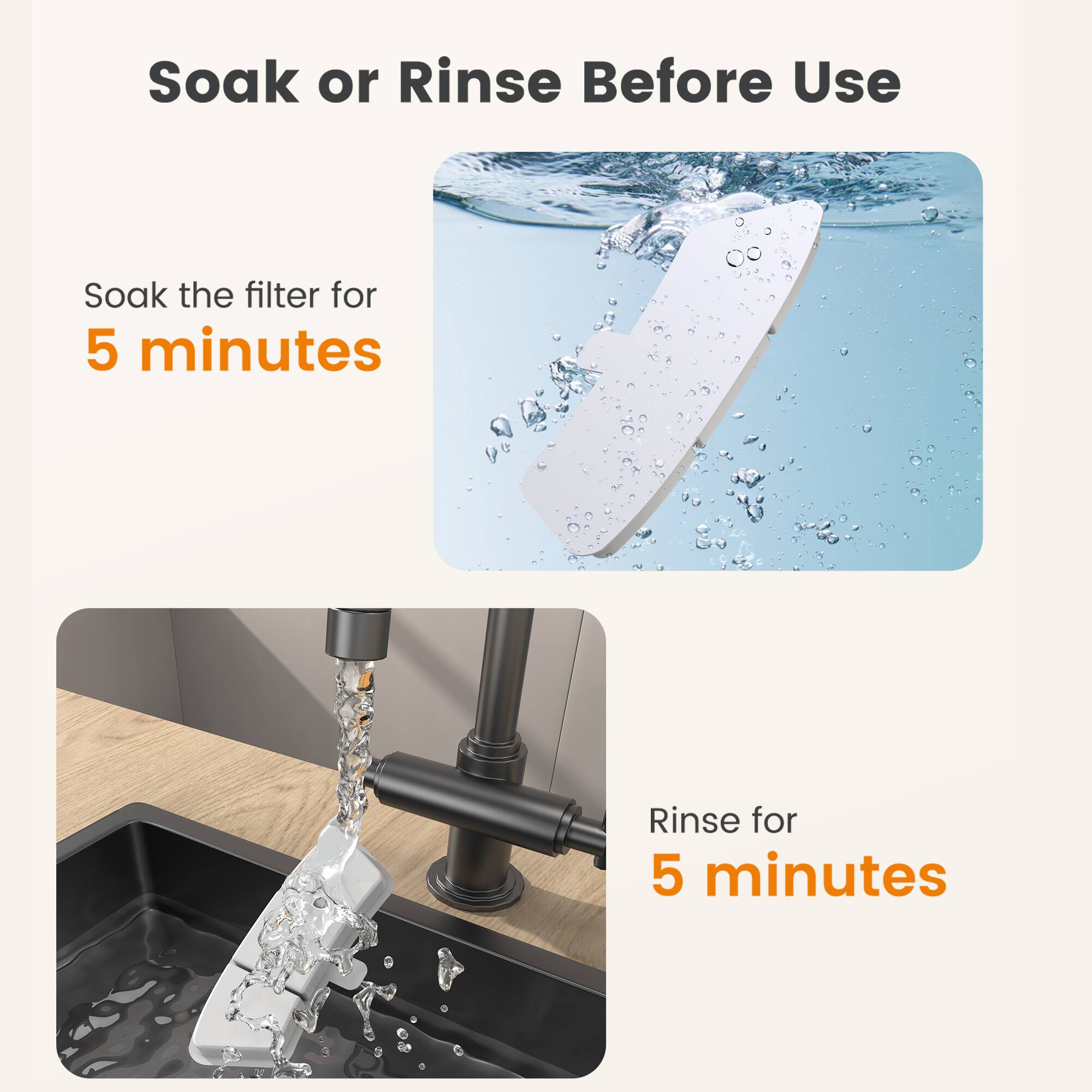 Soak or Rinse Before Use

Soak the filter for 5 minutes

Rinse for 5 minutes