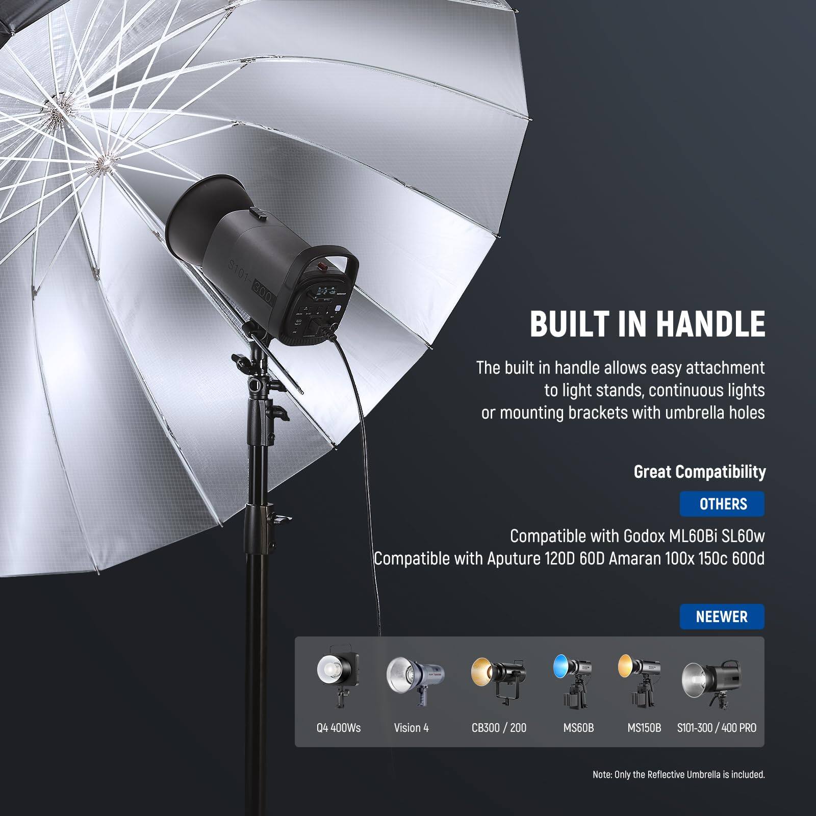 8101 300

**BUILT IN HANDLE**  
The built in handle allows easy attachment to light stands, continuous lights or mounting brackets with umbrella holes

**Great Compatibility**  
**OTHERS**  
Compatible with Godox ML60Bi SL60w  
Compatible with Aputure 120D 60D  
Amaran 100x 150c P009  
NEEWER 04 400Ws  
Vision 4 CB300 /200  
MS60B MS150B  
S101-300/400 400 PRO  

Note: Only the Reflective Umbrella is included.