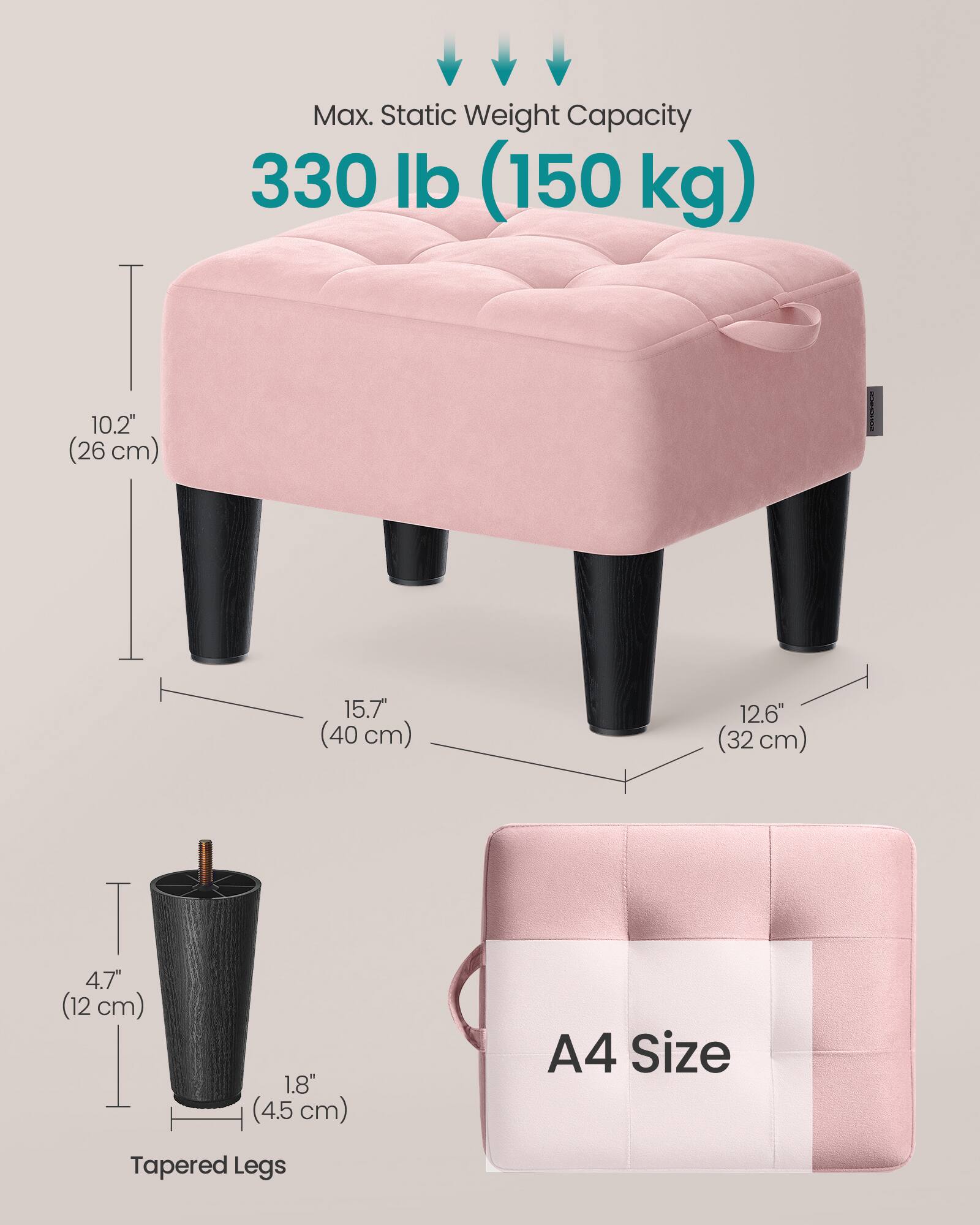Max. Static Weight Capacity: 330 lb (150 kg)

Dimensions:
- Height: 10.2" (26 cm)
- Width: 15.7" (40 cm)
- Depth: 12.6" (32 cm)
- Leg Height: 4.7" (12 cm)
- Leg Diameter: 1.8" (4.5 cm)

A4 Size
Tapered Legs