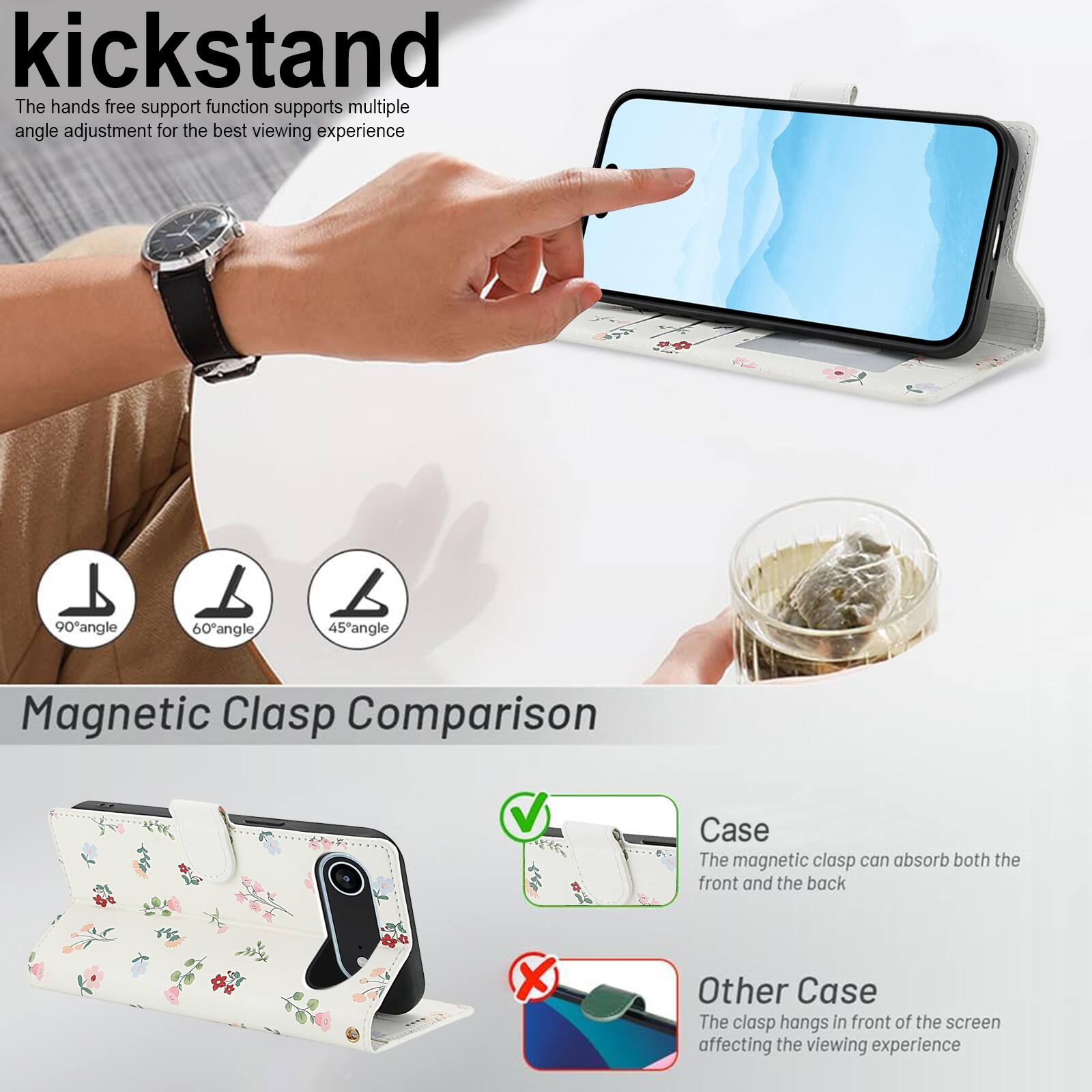 kickstand

The hands free support function supports multiple angle adjustment for the best viewing experience

90° angle 60° angle 45° angle

Magnetic Clasp Comparison

Case
The magnetic clasp can absorb both the front and the back

Other Case
The clasp hangs in front of the screen affecting the viewing experience