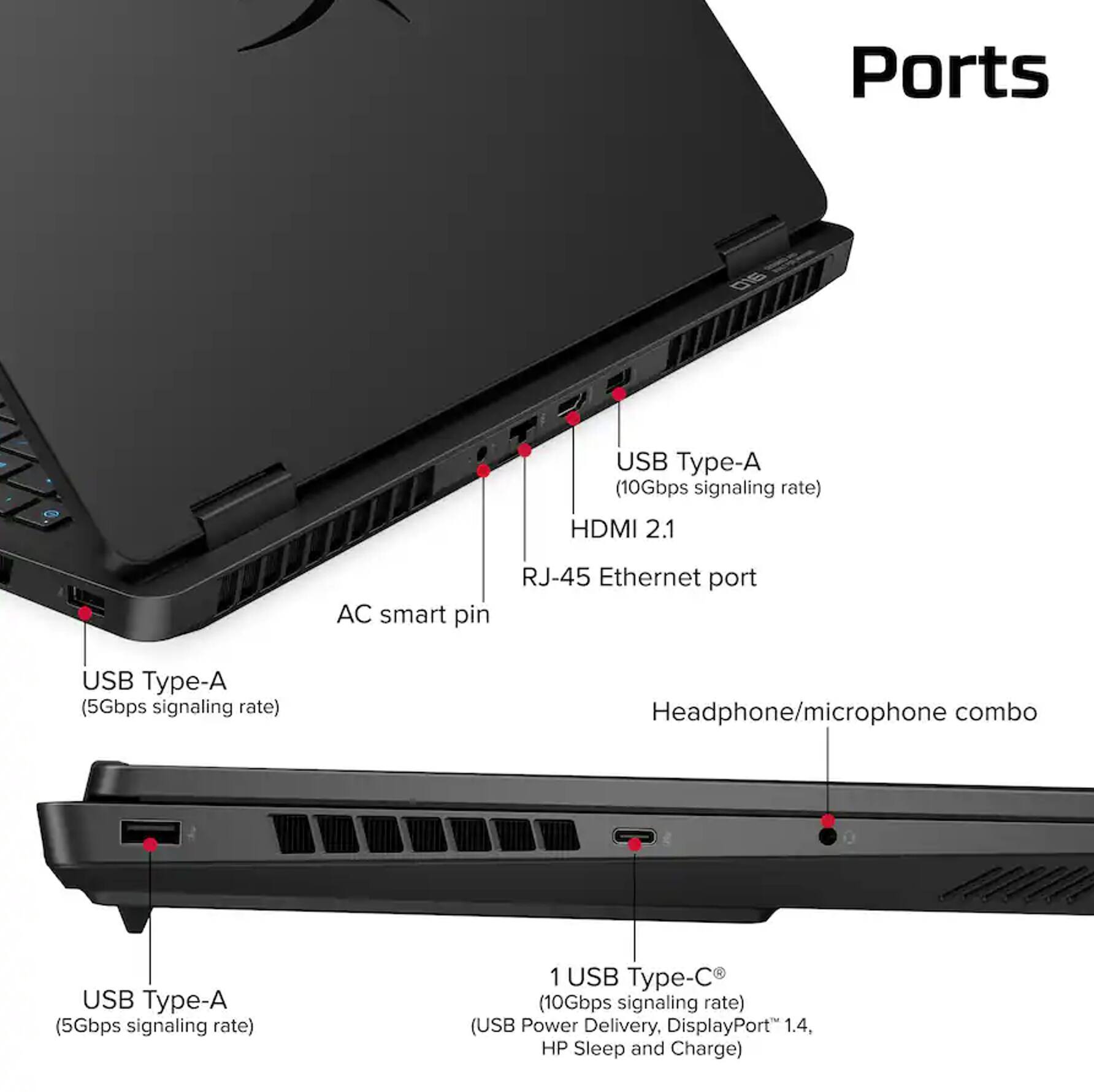 Ports
- USB Type-A (10Gbps signaling rate)
- HDMI 2.1
- AC smart pin
- RJ-45 Ethernet port
- USB Type-A (5Gbps signaling rate)
- Headphone/microphone combo
- USB Type-A (5Gbps signaling rate)
- 1 USB Type-C (10Gbps signaling rate) (USB Power Delivery, DisplayPort 1.4, HP Sleep and Charge)