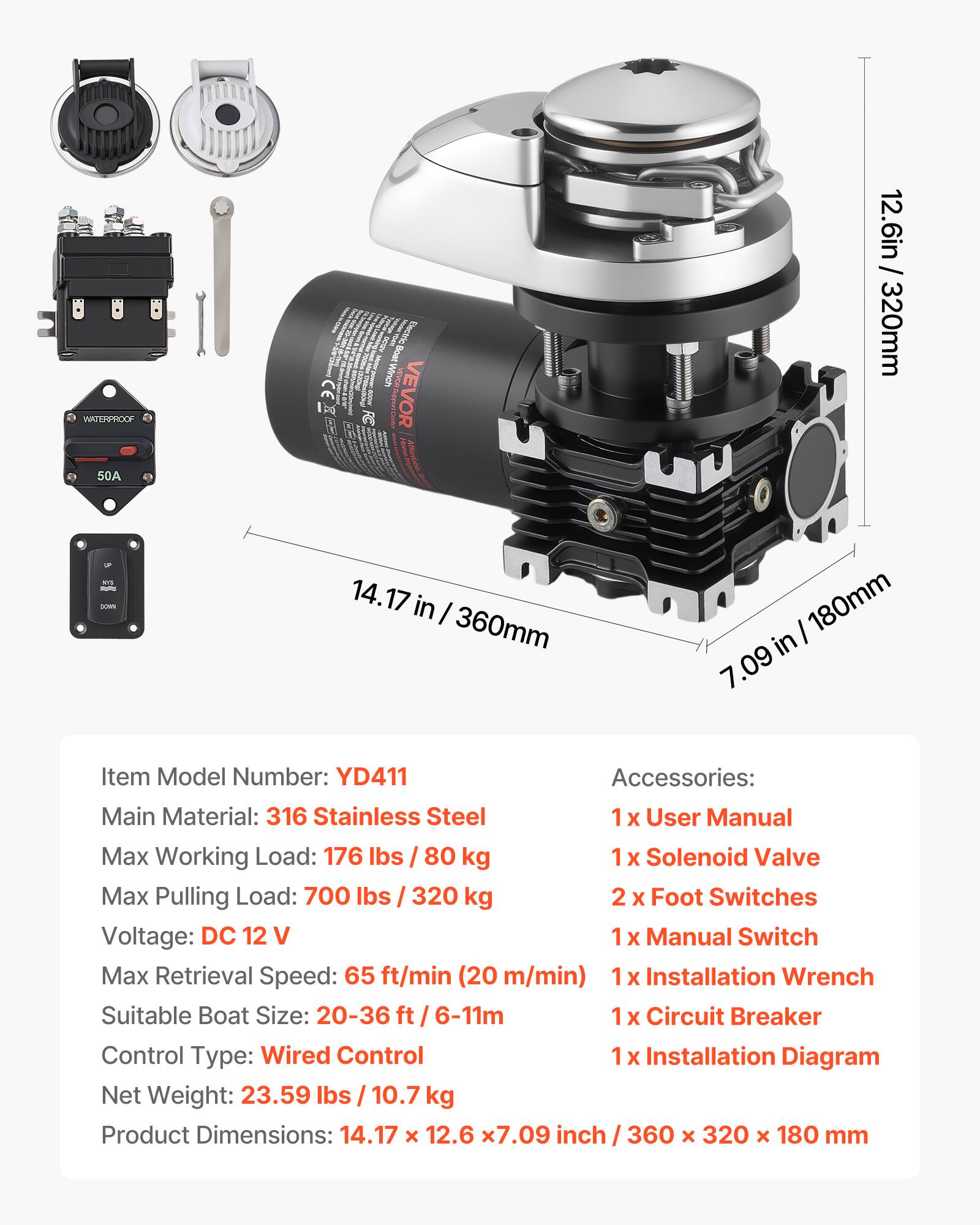 WATERPROOF 50A D n I Winch CE VEVOR 1 E RE BITAN 12.6in / 320mm -- - - 14.17 in I 360mm I 180mm in 7.09

Item Model Number: YD411

Accessories: 
- 1 x User Manual
- 1 x Solenoid Valve
- 2 x Foot Switches
- 1 x Manual Switch
- 1 x Installation Wrench
- 1 x Circuit Breaker
- 1 x Installation Diagram

Main Material: 316 Stainless Steel

Max Working Load: 176 lbs / 80 kg

Max Pulling Load: 700 lbs / 320 kg

Voltage: DC 12 V

Max Retrieval Speed: 65 ft/min (20 m/min)

Suitable Boat Size: 20-36 ft / 6-11m

Control Type: Wired Control

Net Weight: 23.59 lbs / 10.7 kg

Product Dimensions: 14.17 x 12.