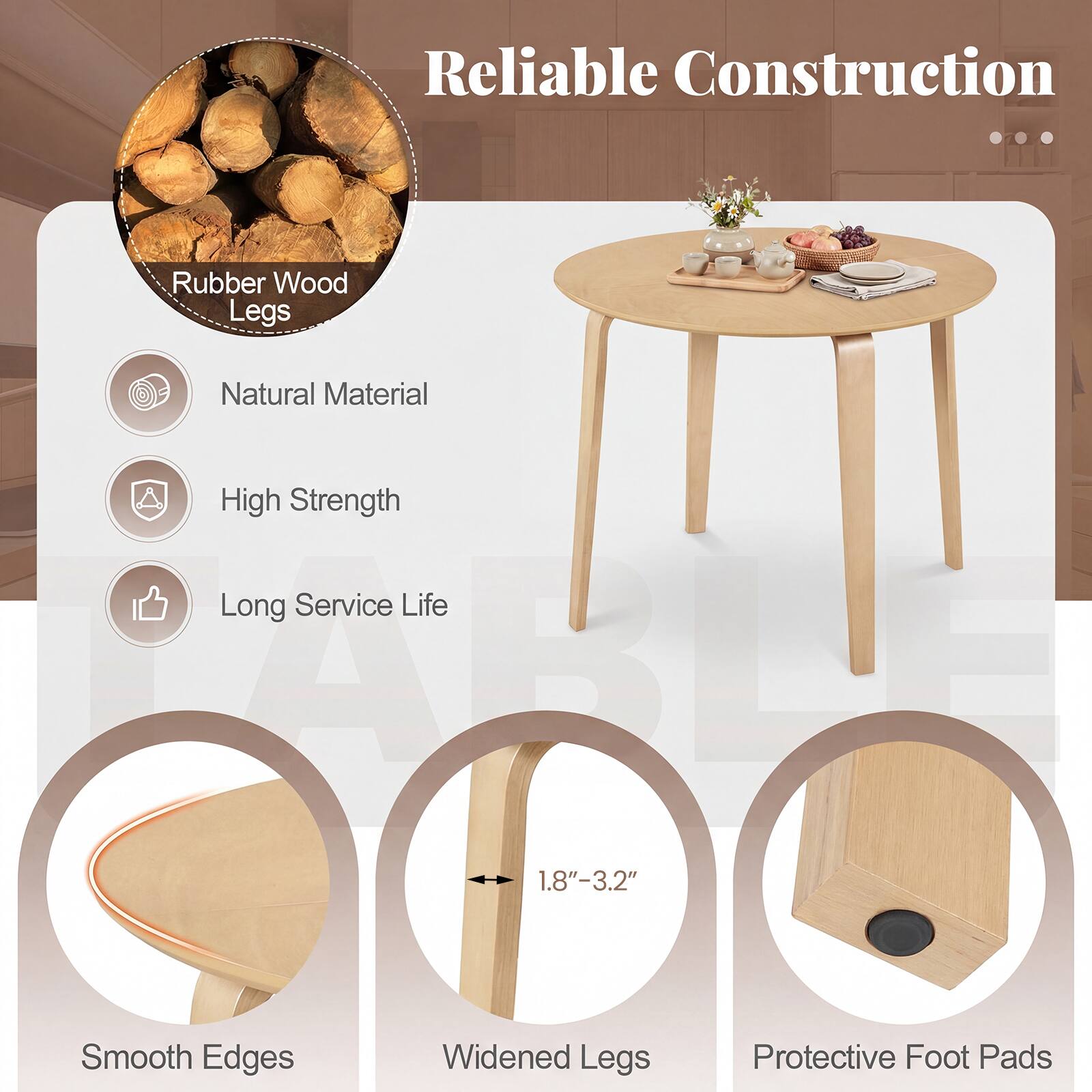 Reliable Construction

Rubber Wood Legs

- Natural Material
- High Strength
- Long Service Life

- Smooth Edges
- Widened Legs (1.8" - 3.2")
- Protective Foot Pads