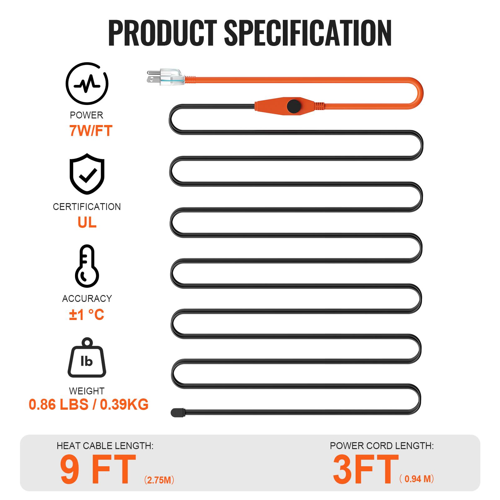 PRODUCT SPECIFICATION

- POWER: 7W/FT
- CERTIFICATION: UL
- ACCURACY: ±1°C
- WEIGHT: 0.86 LBS / 0.39KG
- HEAT CABLE LENGTH: 9 FT (2.75M)
- POWER CORD LENGTH: 3FT (0.94 M)