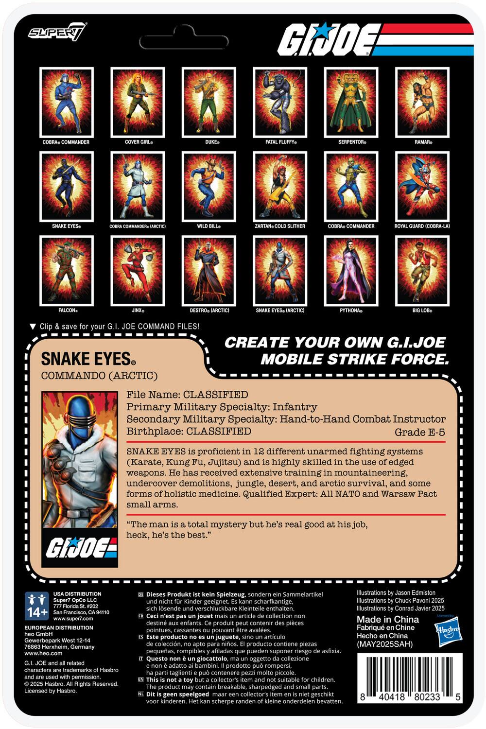 **G.I. JOE**

**CREATE YOUR OWN G.I. JOE MOBILE STRIKE FORCE**

**SNAKE EYES**
COMMANDO (ARCTIC)

**File Name:** CLASSIFIED

**Primary Military Specialty:** Infantry

**Secondary Military Specialty:** Hand-to-Hand Combat Instructor

**Birthplace:** CLASSIFIED

**Grade:** E-5

**SNAKE EYES** is proficient in 12 different unarmed fighting systems (Karate, Kung Fu, Jujitsu) and is highly skilled in the use of edged weapons. He has received extensive training in mountaineering, undercover demolitions, jungle, desert, and arctic survival, and some forms of holistic medicine. Qualified Expert: All NATO and Warsaw Pact small arms.

"The man is a total mystery but he's real good at his job, heck, he's the best."

**Illustrations by Jason Edmiston - 2021**
**Illustrations by Chuck Pavori - 2021**
**Illustrations by Conrad Javare - 2023**

**USA DISTRIBUTION**
Super7
14+ Francisco
www.super7.com

**EUROPEAN DISTRIBUTION**
Gewerbepark Her