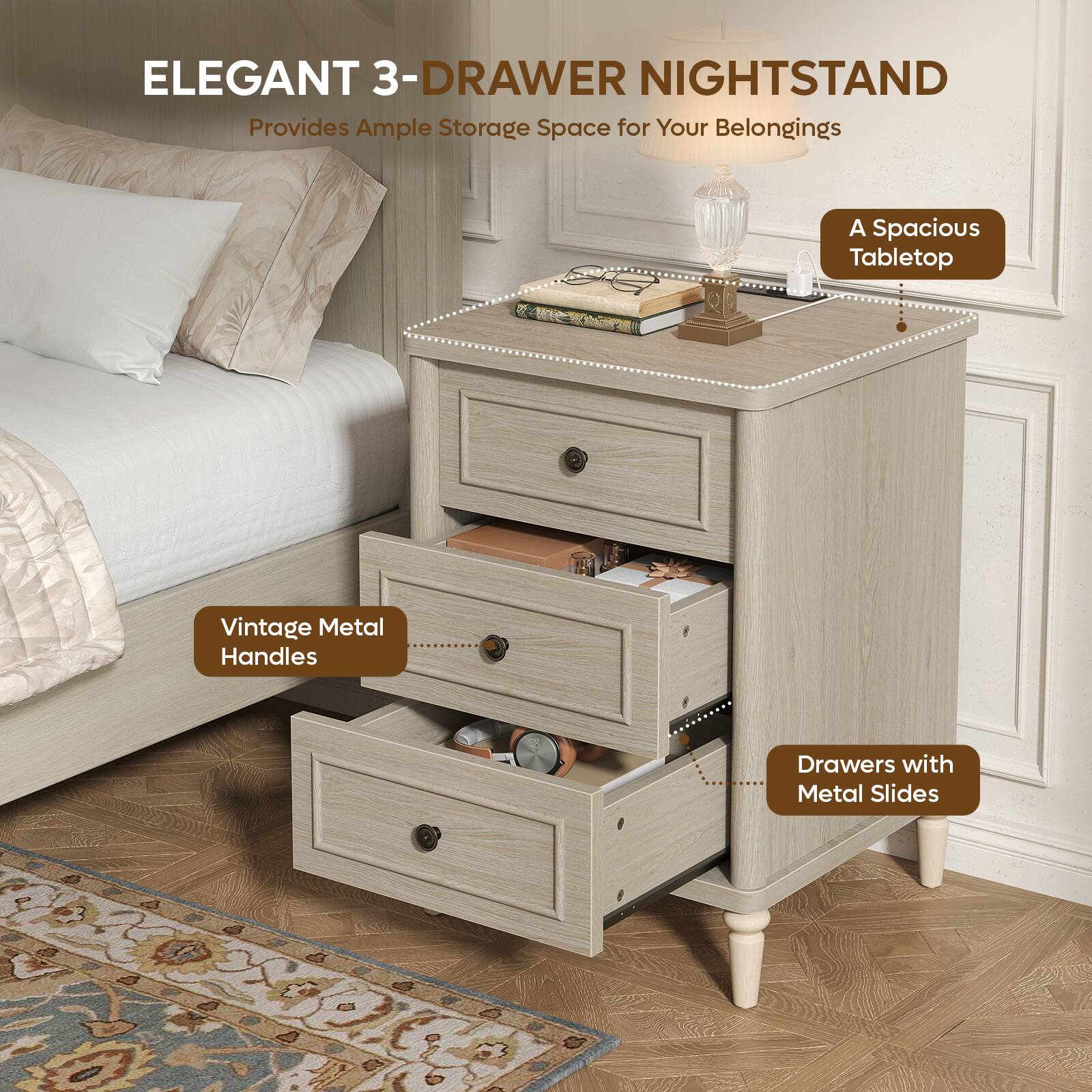 ELEGANT 3-DRAWER NIGHTSTAND  
Provides Ample Storage Space for Your Belongings  
A Spacious Tabletop  
Vintage Metal Handles  
Drawers with Metal Slides
