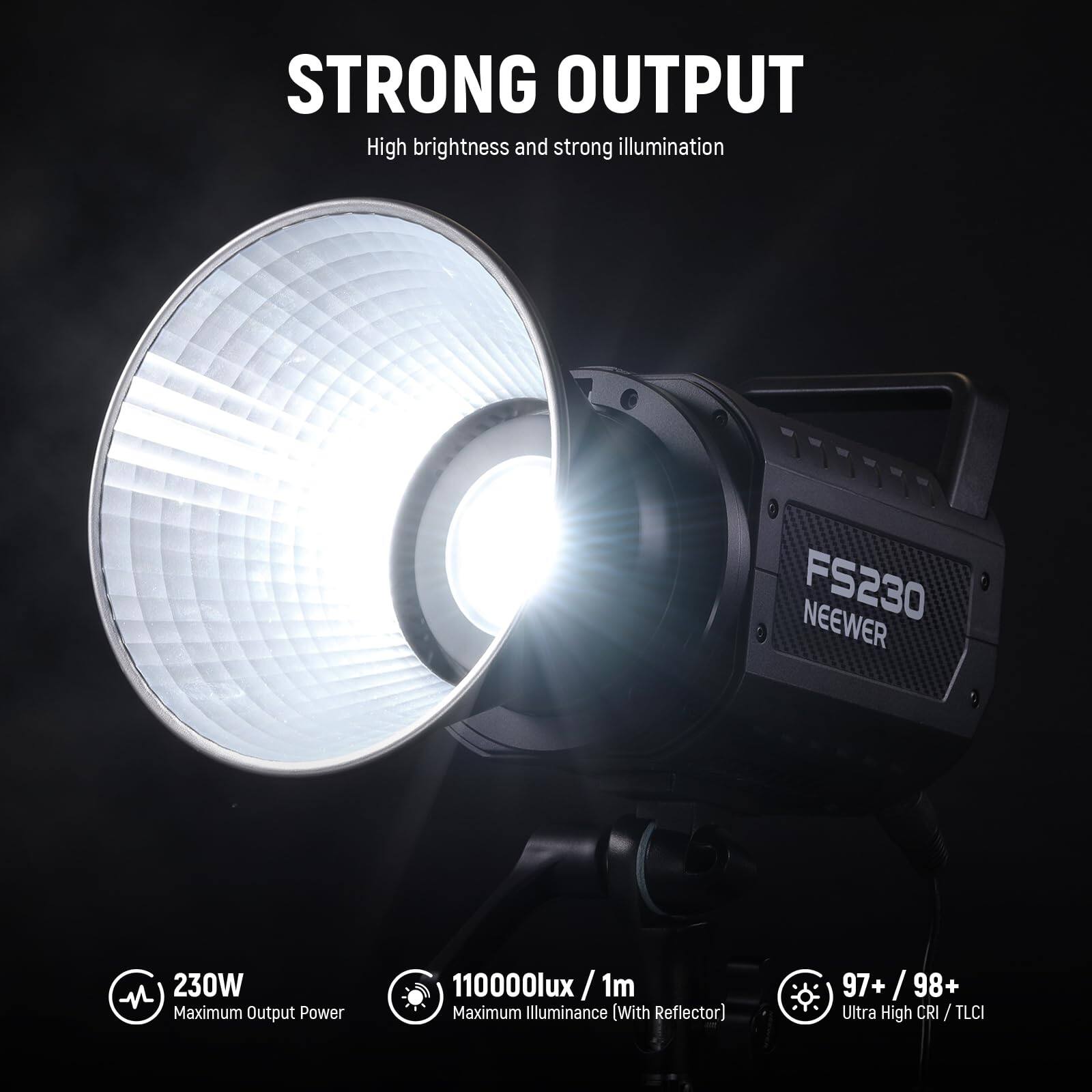 STRONG OUTPUT  
High brightness and strong illumination  

FS230 NEEWER  

230W  
Maximum Output Power  

110000lux / 1m  
Maximum Illuminance (With Reflector)  

97+ / 98+  
Ultra High CRI / TLCI
