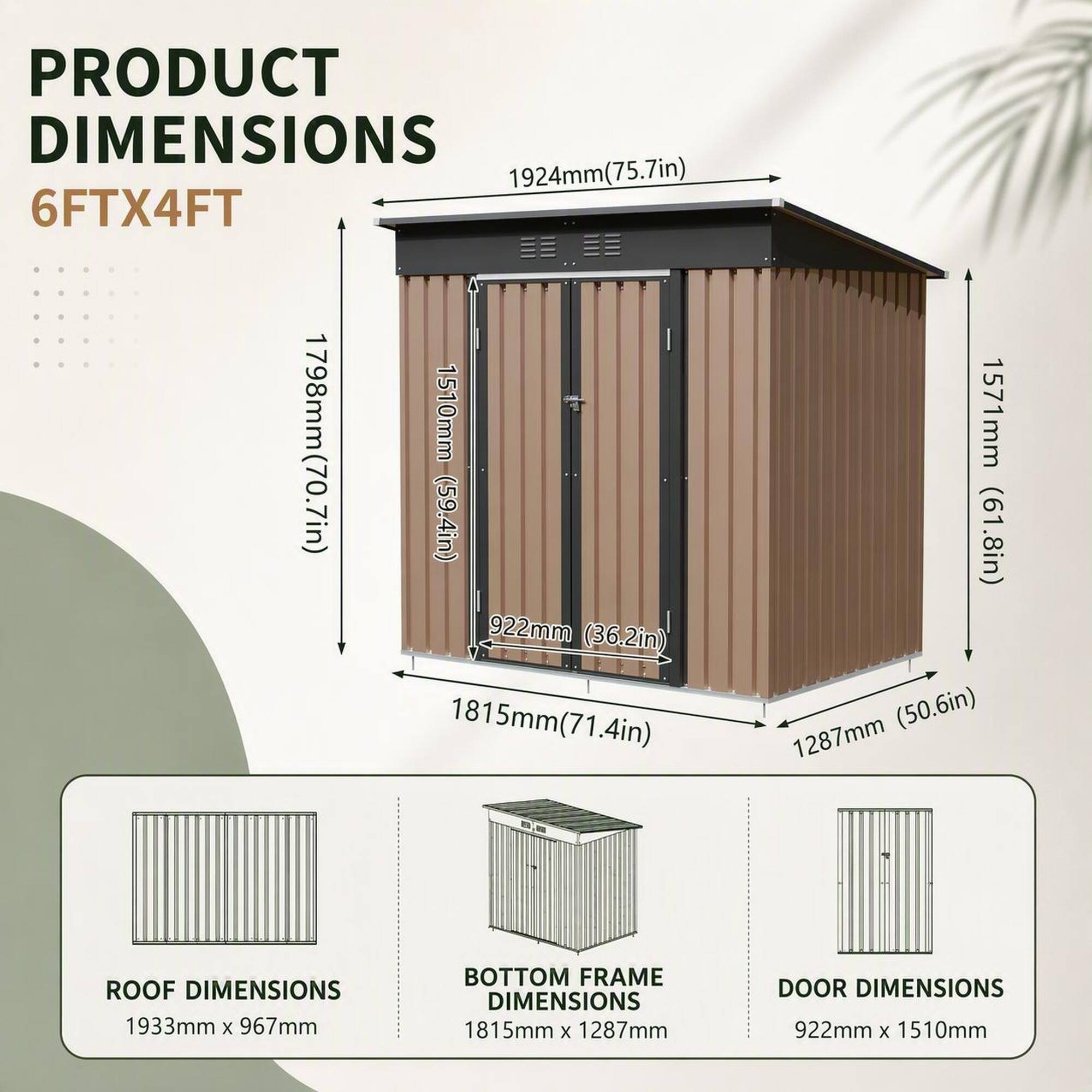 PRODUCT DIMENSIONS  
1924mm (75.7in)  
6FTX4FT  
1798mm (70.7in)  
1510mm (59.4in)  
922mm (36.2in)  
1815mm (71.4in)  
1571mm (61.8in)  
1287mm (50.6in)  

ROOF DIMENSIONS  
1933mm x 967mm  

BOTTOM FRAME DIMENSIONS  
1815mm x 1287mm  

DOOR DIMENSIONS  
922mm x 1510mm