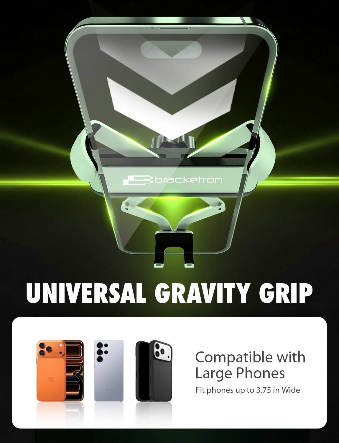 Bracketron UNIVERSAL GRAVITY GRIP  
Compatible with Large Phones  
Fit phones up to 3.75 in Wide
