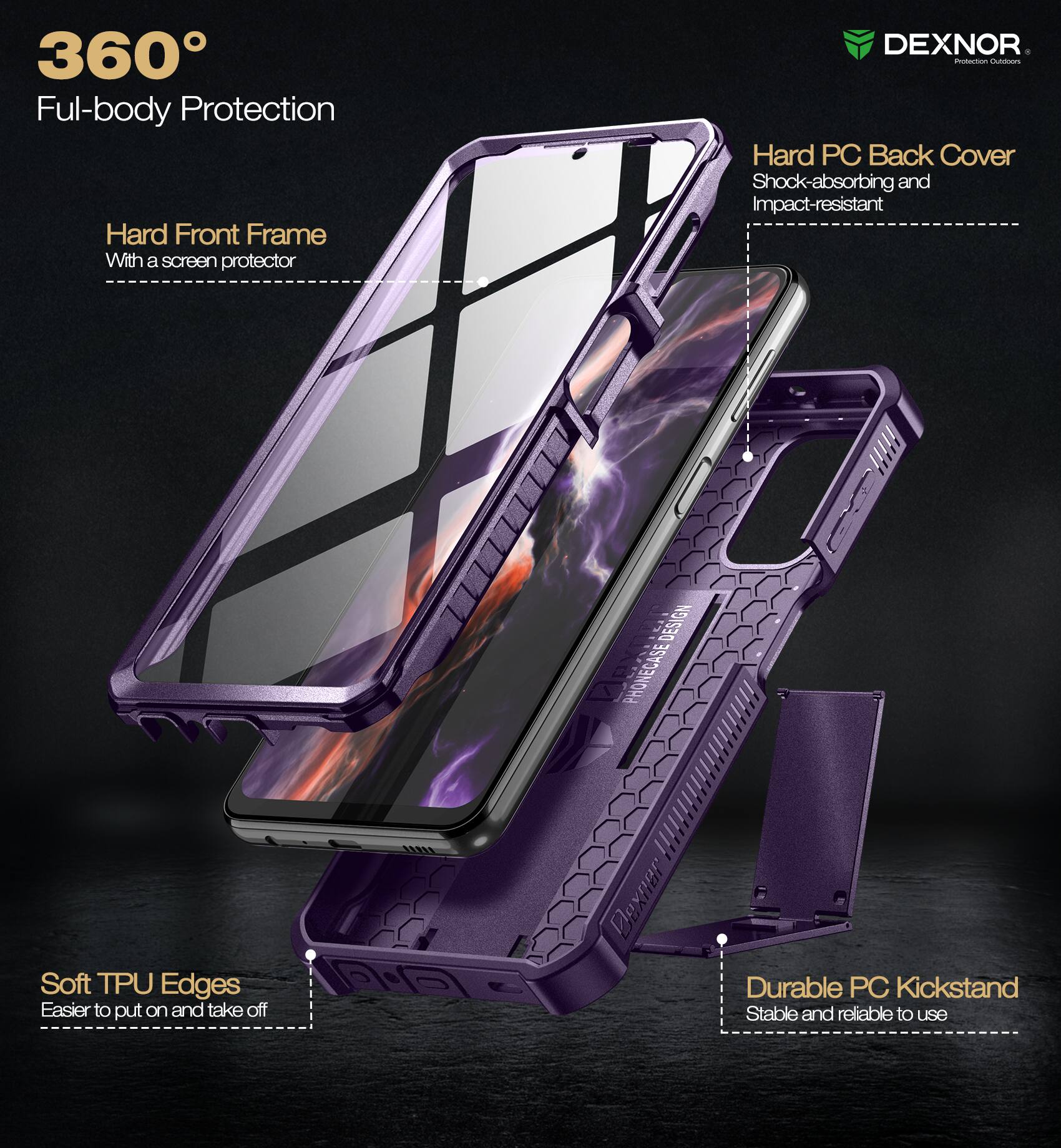 360° Full-body Protection

- Hard Front Frame
  - With a screen protector

- Hard PC Back Cover
  - Shock-absorbing and Impact-resistant

- Soft TPU Edges
  - Easier to put on and take off

- Durable PC Kickstand
  - Stable and reliable to use

DEXNOR
Protection Outfitters