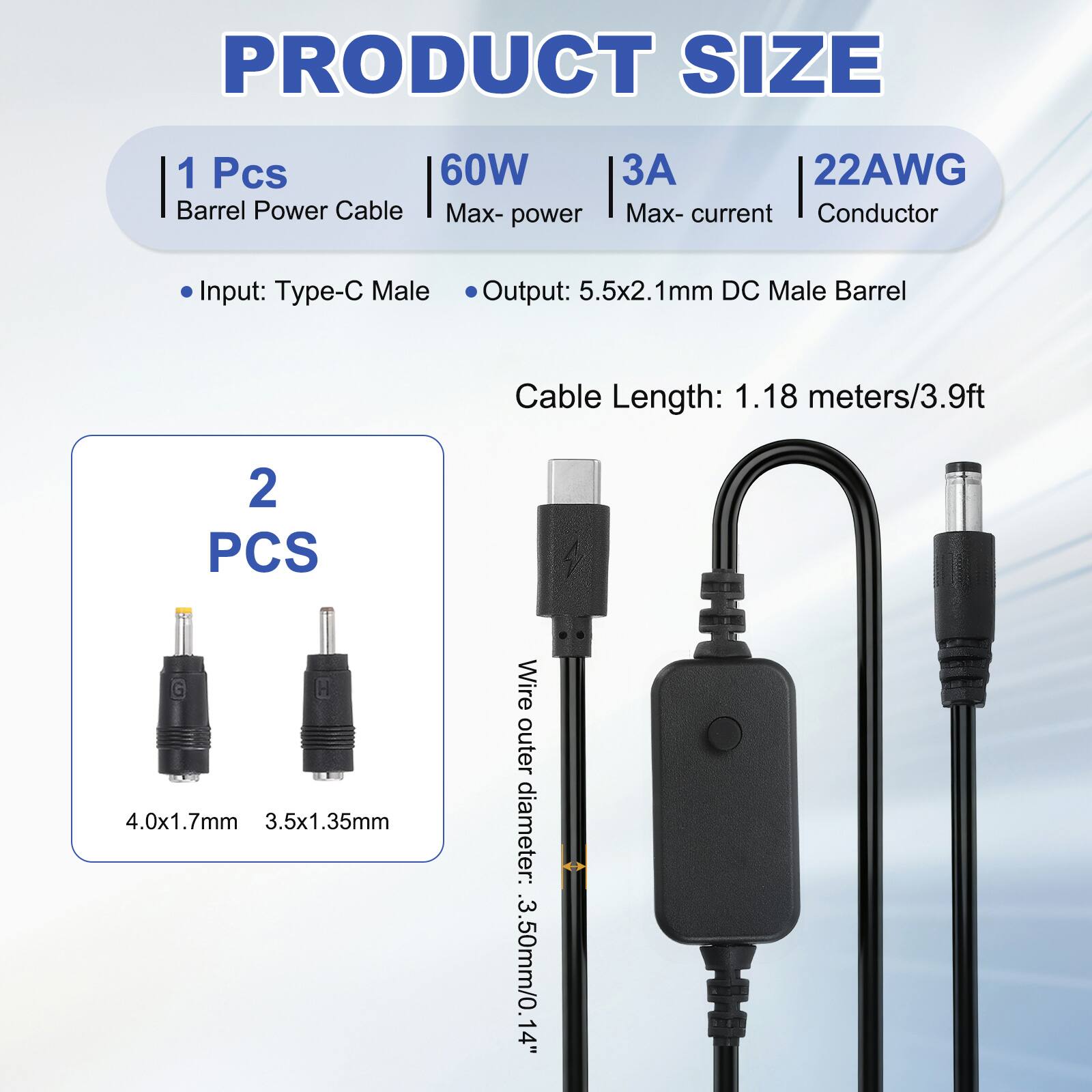 PRODUCT SIZE

1 Pcs 60W Barrel Power Cable
Max-power: 60W
Max-current: 3A
Conductor: 22AWG

Input: Type-C Male
Output: 5.5x2.1mm DC Male Barrel
Cable Length: 1.18 meters/3.9ft

2 PCS

Wire outer diameter: 3.50mm/0.14"

4.0x1.7mm
3.5x1.35mm