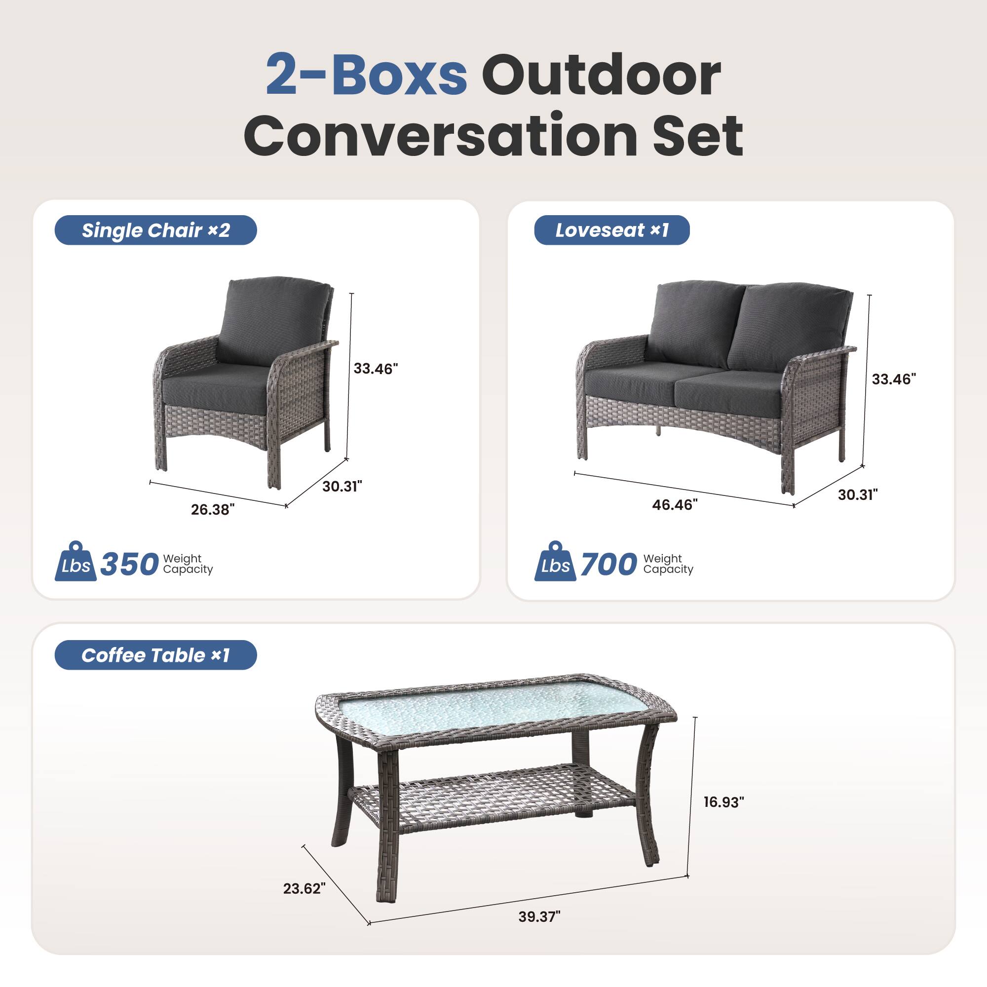 2-Boxes Outdoor Conversation Set

Single Chair x2  
33.46" H x 26.38" W x 30.31" D  
350 lbs Weight Capacity

Loveseat x1  
33.46" H x 46.46" W x 30.31" D  
700 lbs Weight Capacity

Coffee Table x1  
16.93" H x 23.62" W x 39.37" D