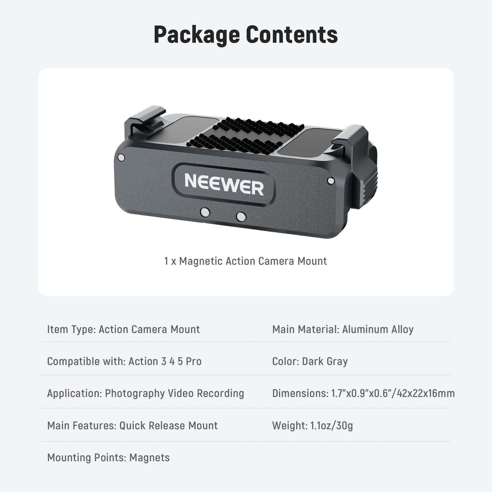 Package Contents

NEEWER 1 X Magnetic Action Camera Mount

Item Type: Action Camera Mount
Main Material: Aluminum Alloy
Compatible with: Action 3 4 5 Pro
Color: Dark Gray
Application: Photography Video Recording
Dimensions: 1.7"x0.9"x0.6"/42x22x16mm
Main Features: Quick Release Mount
Weight: 1.1oz/30g
Mounting Points: Magnets