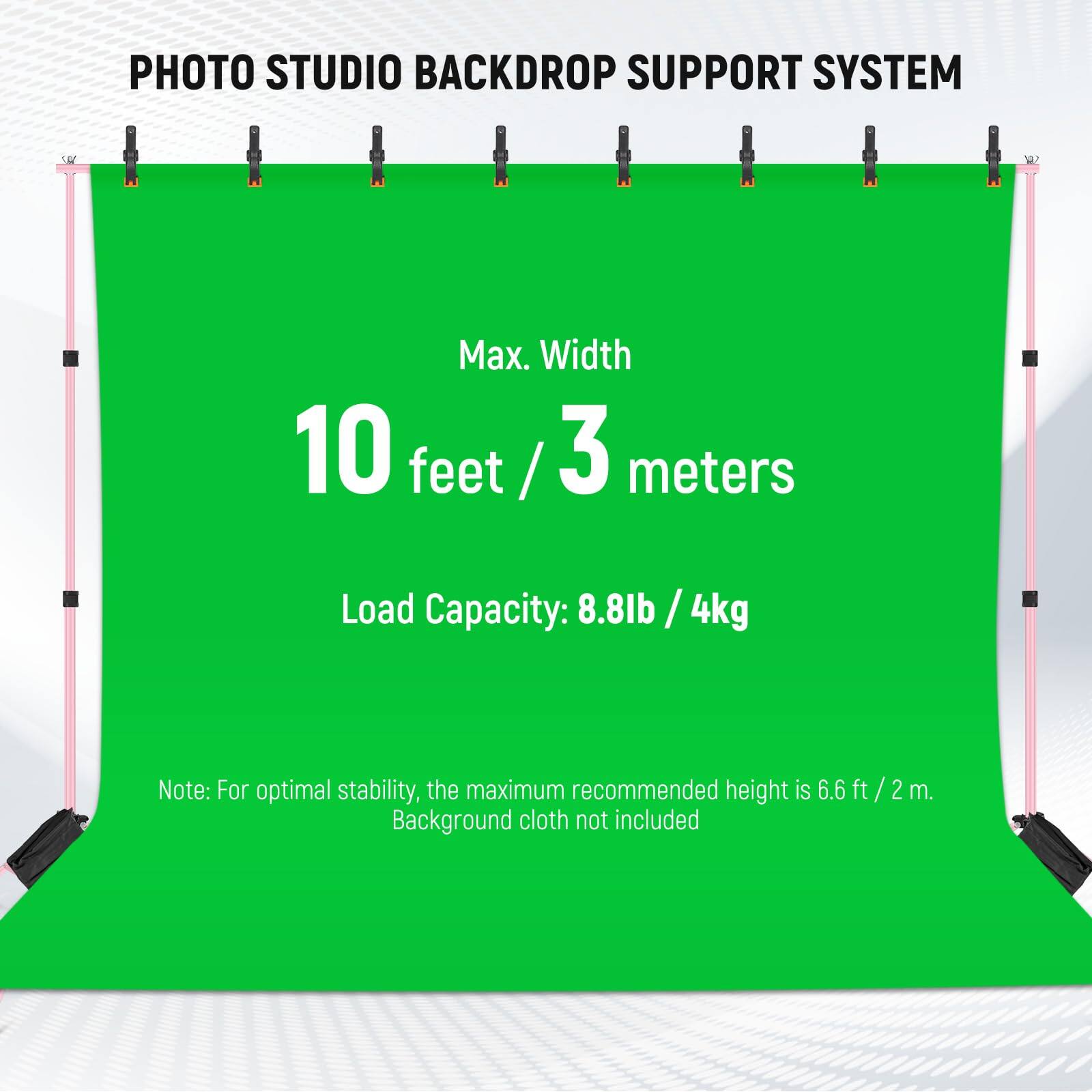 PHOTO STUDIO BACKDROP SUPPORT SYSTEM

Max. Width: 10 feet / 3 meters

Load Capacity: 8.8lb / 4kg

Note: For optimal stability, the maximum recommended height is 6.6 ft / 2 m. Background cloth not included