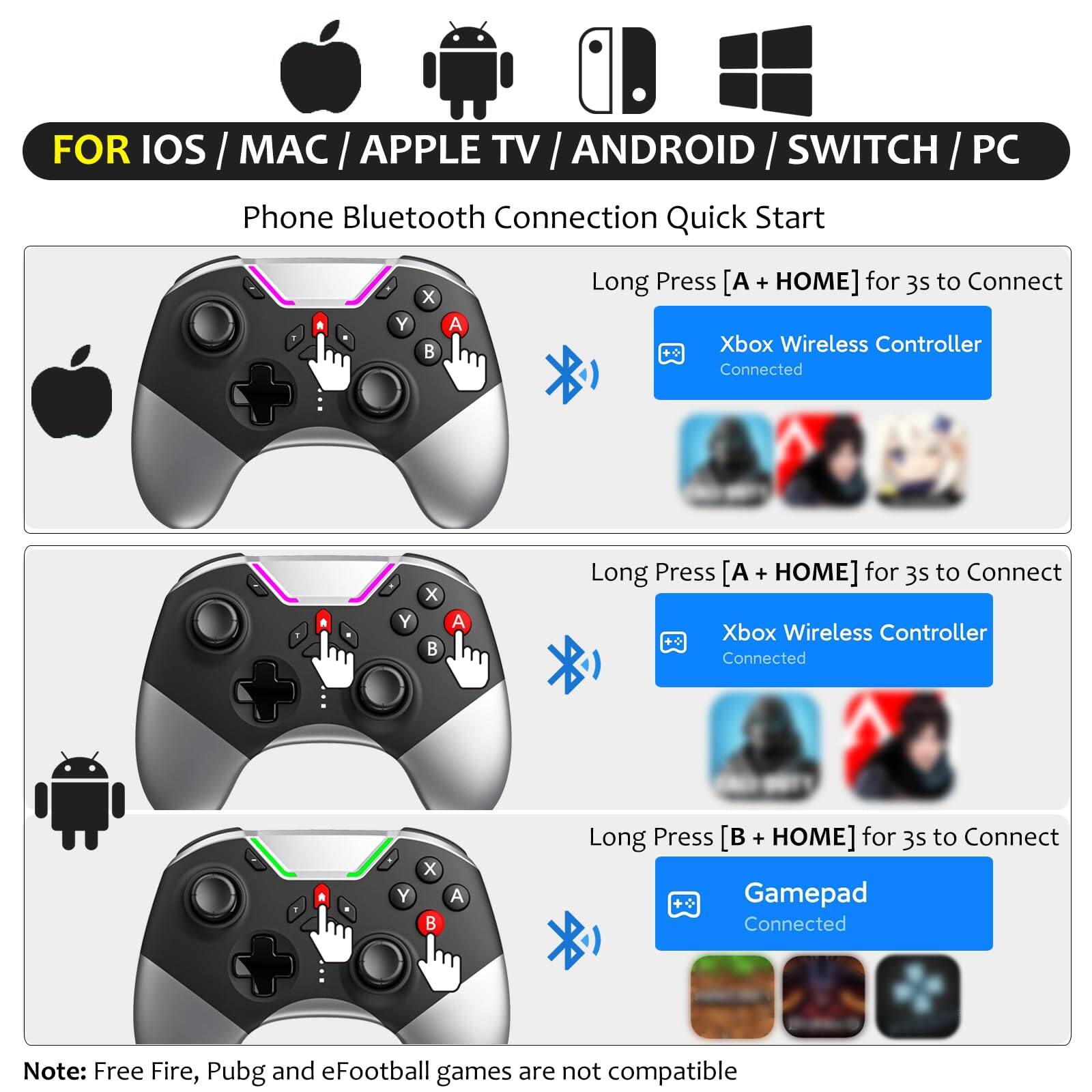 FOR IOS / MAC / APPLE TV / ANDROID / SWITCH / PC

Phone Bluetooth Connection Quick Start

- Long Press [A + HOME] for 3s to Connect
  - Xbox Wireless Controller Connected

- Long Press [A + HOME] for 3s to Connect
  - Xbox Wireless Controller Connected

- Long Press [B + HOME] for 3s to Connect
  - Gamepad Connected

Note: Free Fire, Pubg and eFootball games are not compatible