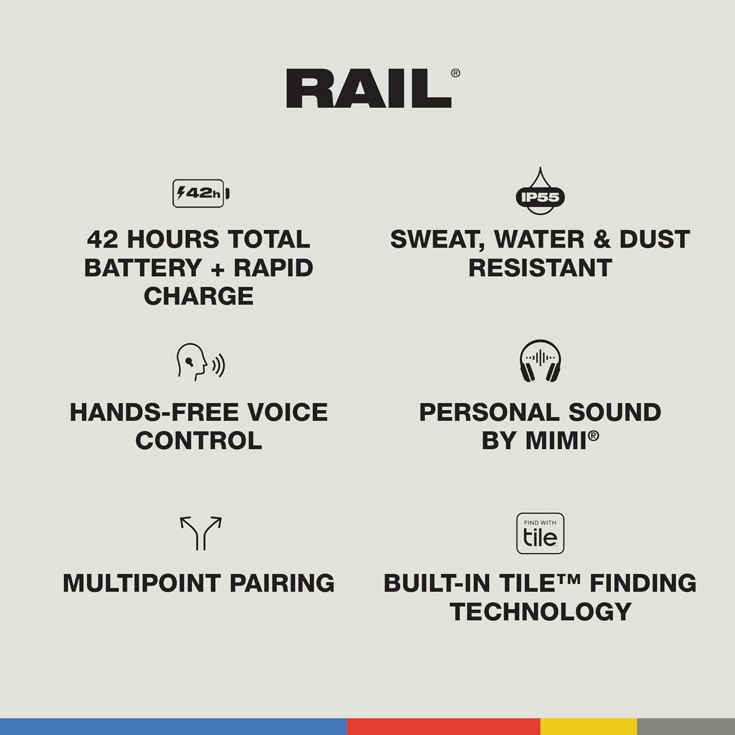 RAIL 42h IP55 42 HOURS TOTAL BATTERY + RAPID CHARGE SWEAT, WATER & DUST RESISTANT HANDS-FREE VOICE CONTROL PERSONAL SOUND BY MIMI FIND WITH TILE MULTIPOINT PAIRING BUILT-IN TILE FINDING TECHNOLOGY