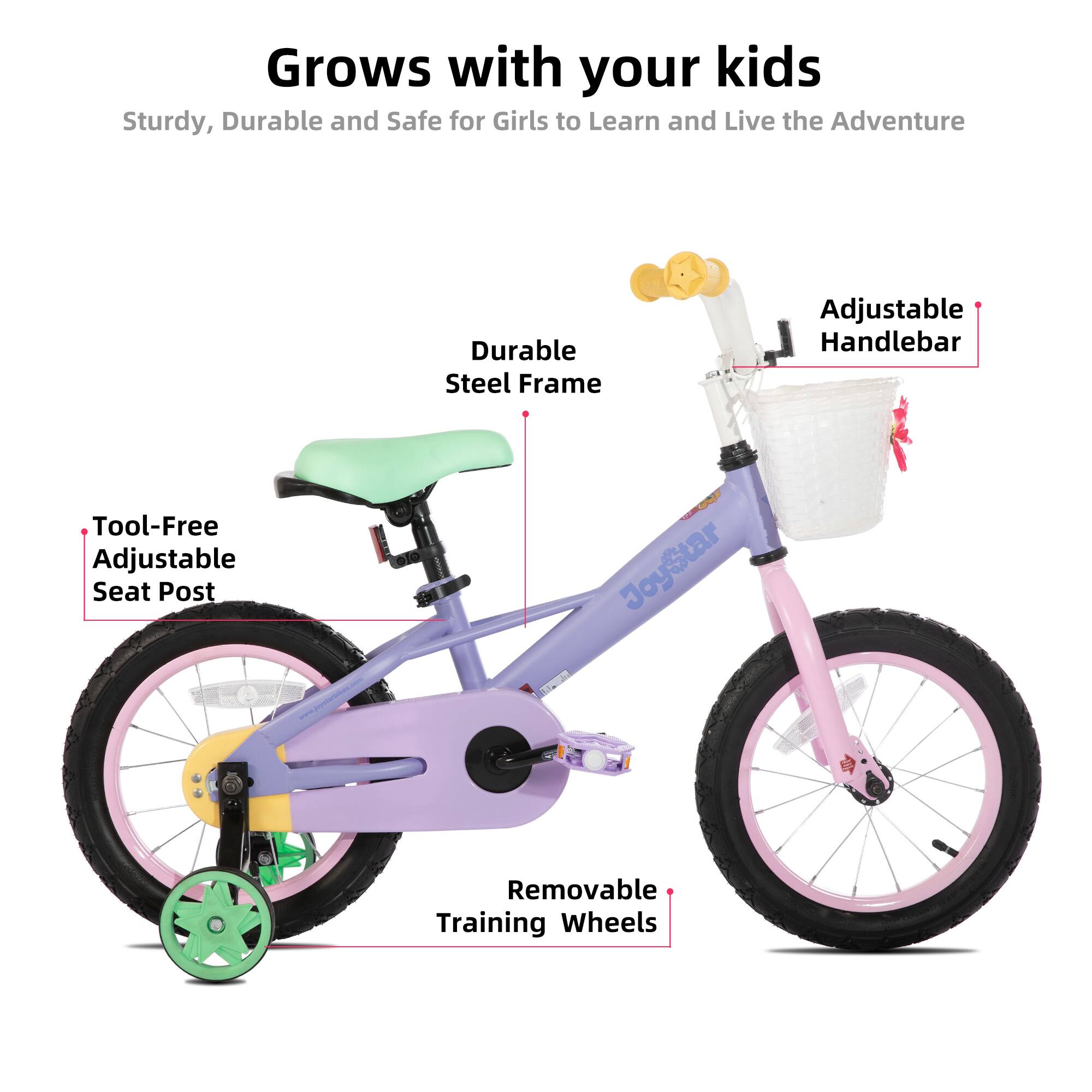 Grows with your kids  
Sturdy, Durable and Safe for Girls to Learn and Live the Adventure  
Durable Steel Frame  
Adjustable Handlebar  
Tool-Free Adjustable Seat Post  
Removable Training Wheels