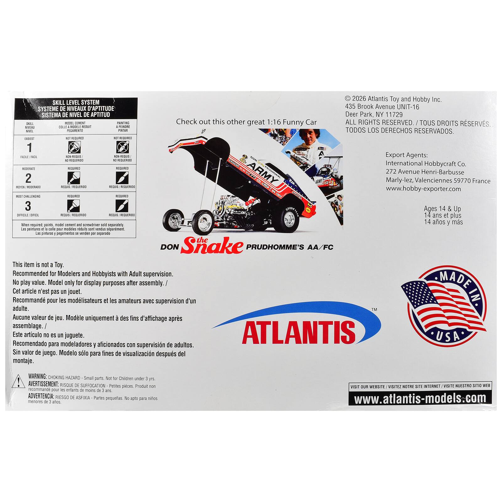 2026 Atlantis Toy and Hobby Inc.  
SKILL LEVEL SYSTEM  
SYSTEME DE NIVEAUX D'APTITUDE  
SISTEMA DE NIVEL DE APTITUD  
435 Brook Avenue UNIT-16  
Deer Park, NY 11729  

Check out this other great 1:16 Funny Car  
ALL RIGHTS RESERVED.  
DROITS RESERVES.  
REDUIT PINTAR TODOS LOS DERECHOS RESERVADOS.  

Export Agents:  
International Hobbycraft Co.  
272 Avenue Henri-Barbusse  
Marly-lez, Valenciennes 59770 France  
www.hobby-exporter.com  

Ages 14 & Up  
14 ans et plus  
14 años y más  

This item is not a Toy.  
Recommended for Modelers and Hobbyists with Adult supervision.  
No play value. Model only for display purposes after assembly.  
Cet article n'est pas un jouet.  
Recommandé pour les modélistes et les amateurs avec supervision d'un adulte.  
Aucune valeur de jeu. Modèle uniquement des fins d'affichage après assemblage  
Este artículo no es