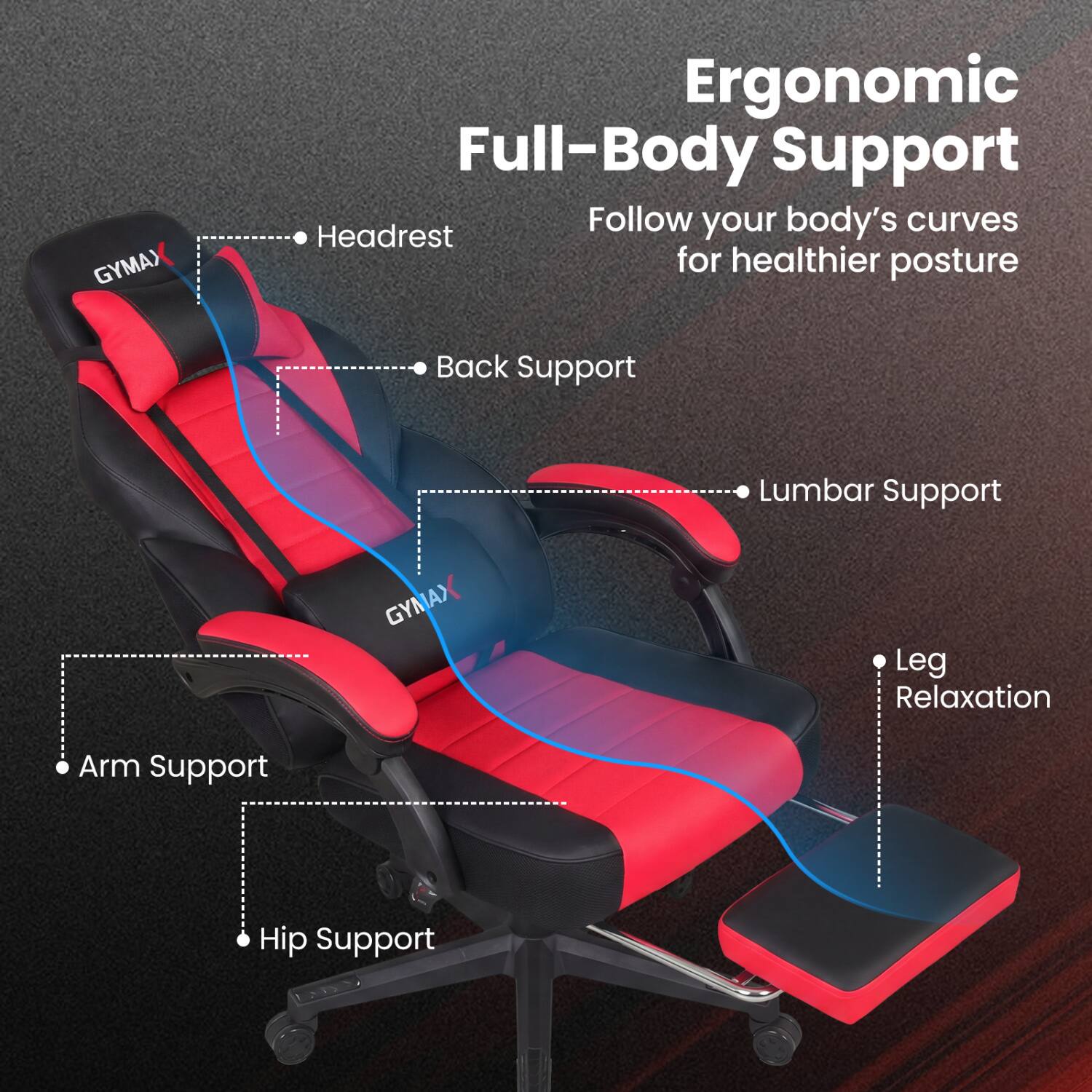 GYMAX  
Ergonomic Full-Body Support  
Follow your body's curves for healthier posture  
- Headrest  
- Back Support  
- Lumbar Support  
- Arm Support  
- Hip Support  
- Leg Relaxation