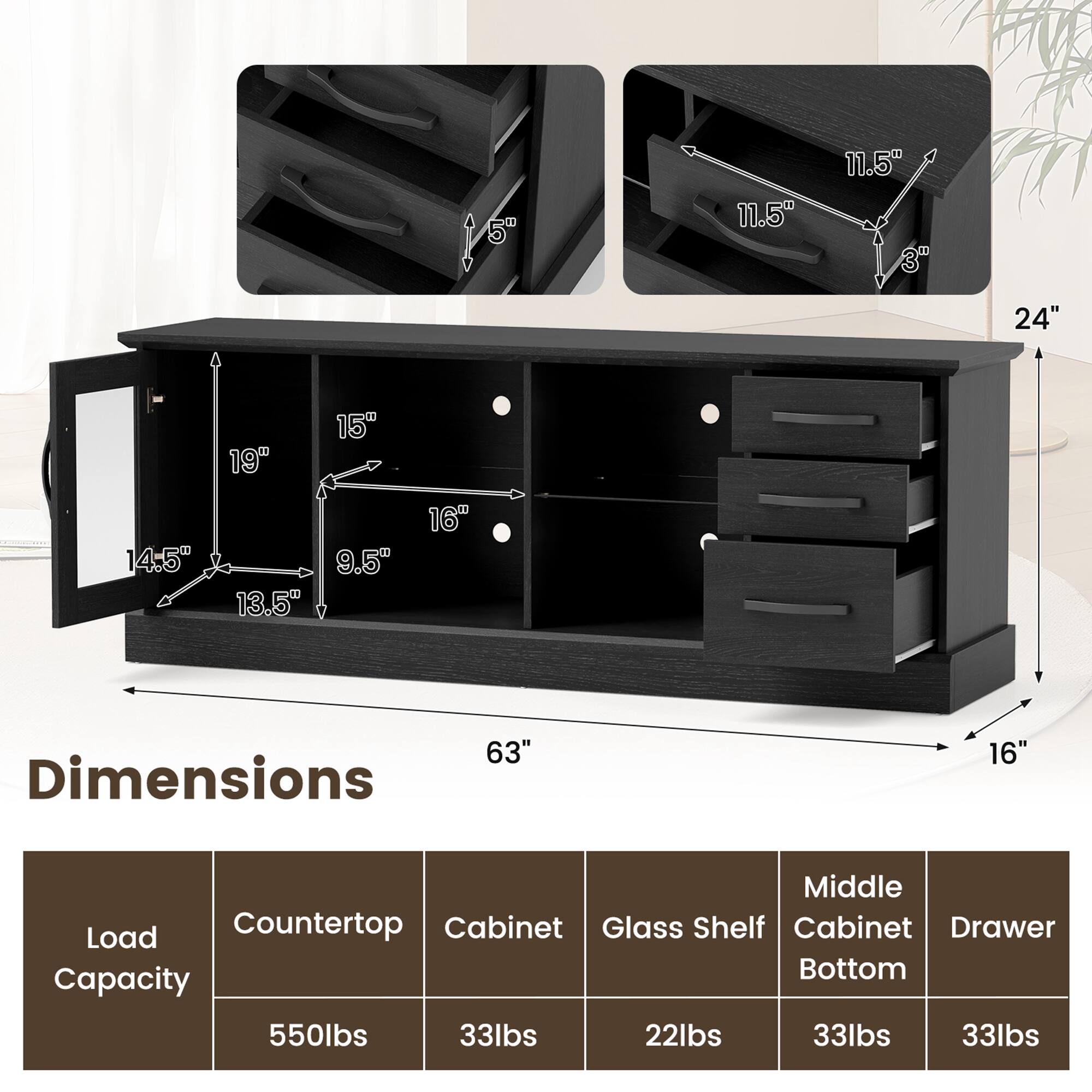 Dimensions:
- Height: 24"
- Width: 63"
- Depth: 16"
- Middle Cabinet: 19" (height) x 16" (width) x 15" (depth)
- Glass Shelf: 14.5" (height) x 13.5" (width) x 9.5" (depth)
- Drawer: 11.5" (height) x 11.5" (width) x 3" (depth)

Load Capacity:
- Load Capacity: 550lbs
- Countertop: 33lbs
- Cabinet: 33lbs
- Glass Shelf: 22lbs
- Middle Cabinet Bottom: 33lbs
- Drawer: 33lbs