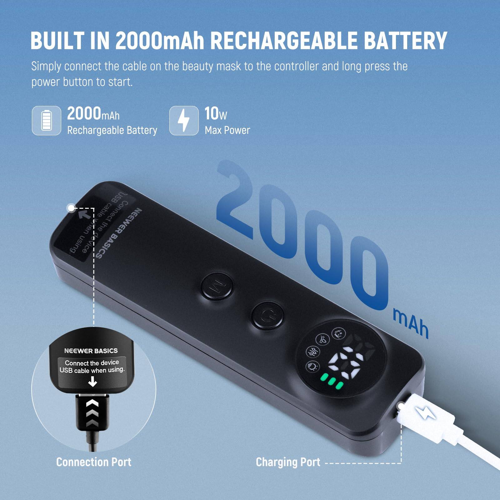 BUILT IN 2000mAh RECHARGEABLE BATTERY

Simply connect the cable on the beauty mask to the controller and long press the power button to start.

2000mAh
Rechargeable Battery

10w
Max Power

NEEWER BASICS
Connect the device USB cable when using.

Connection Port
Charging Port
