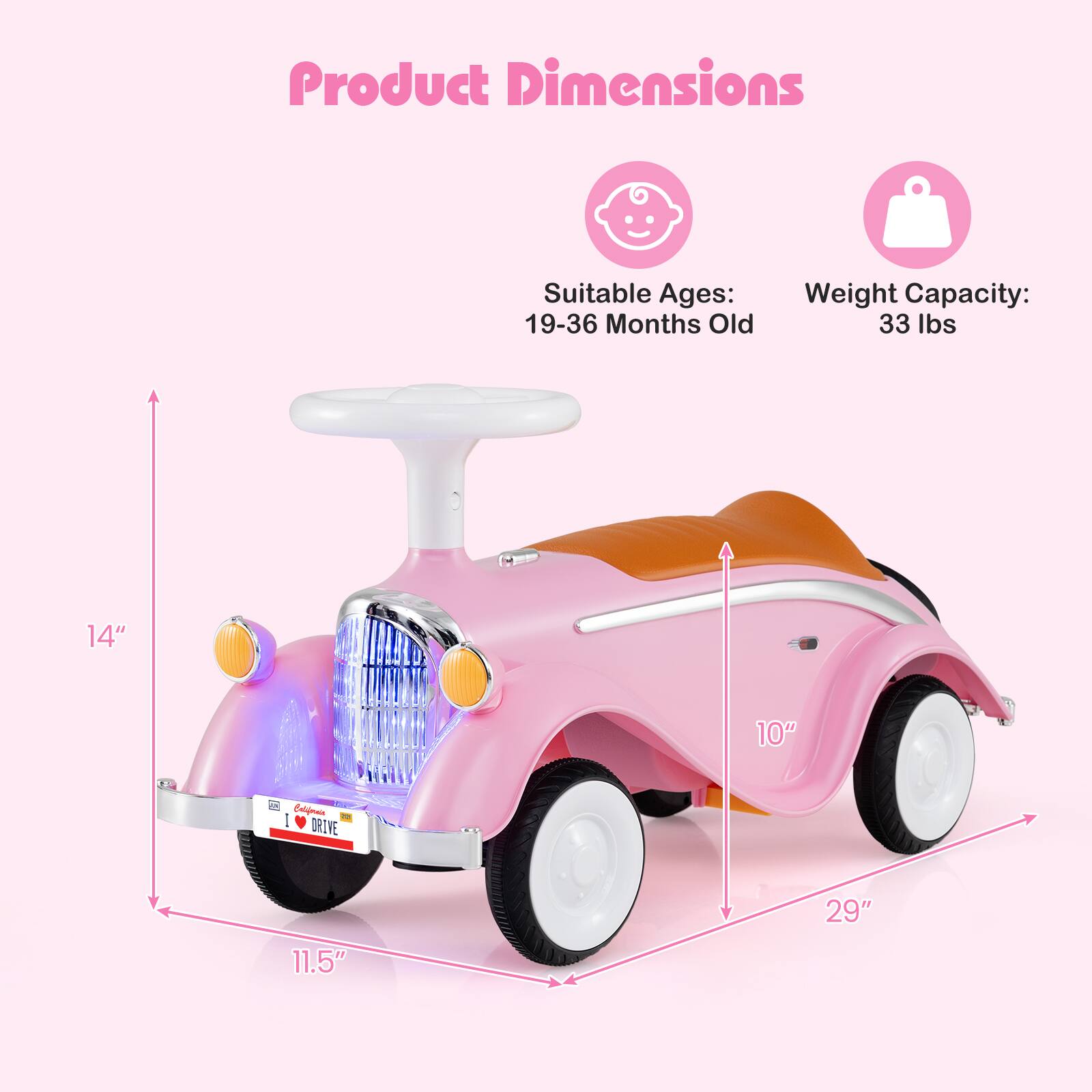 Product Dimensions  
Suitable Ages: 19-36 Months Old  
Weight Capacity: 33 lbs  
14" x 10" x 11.5" x 29"