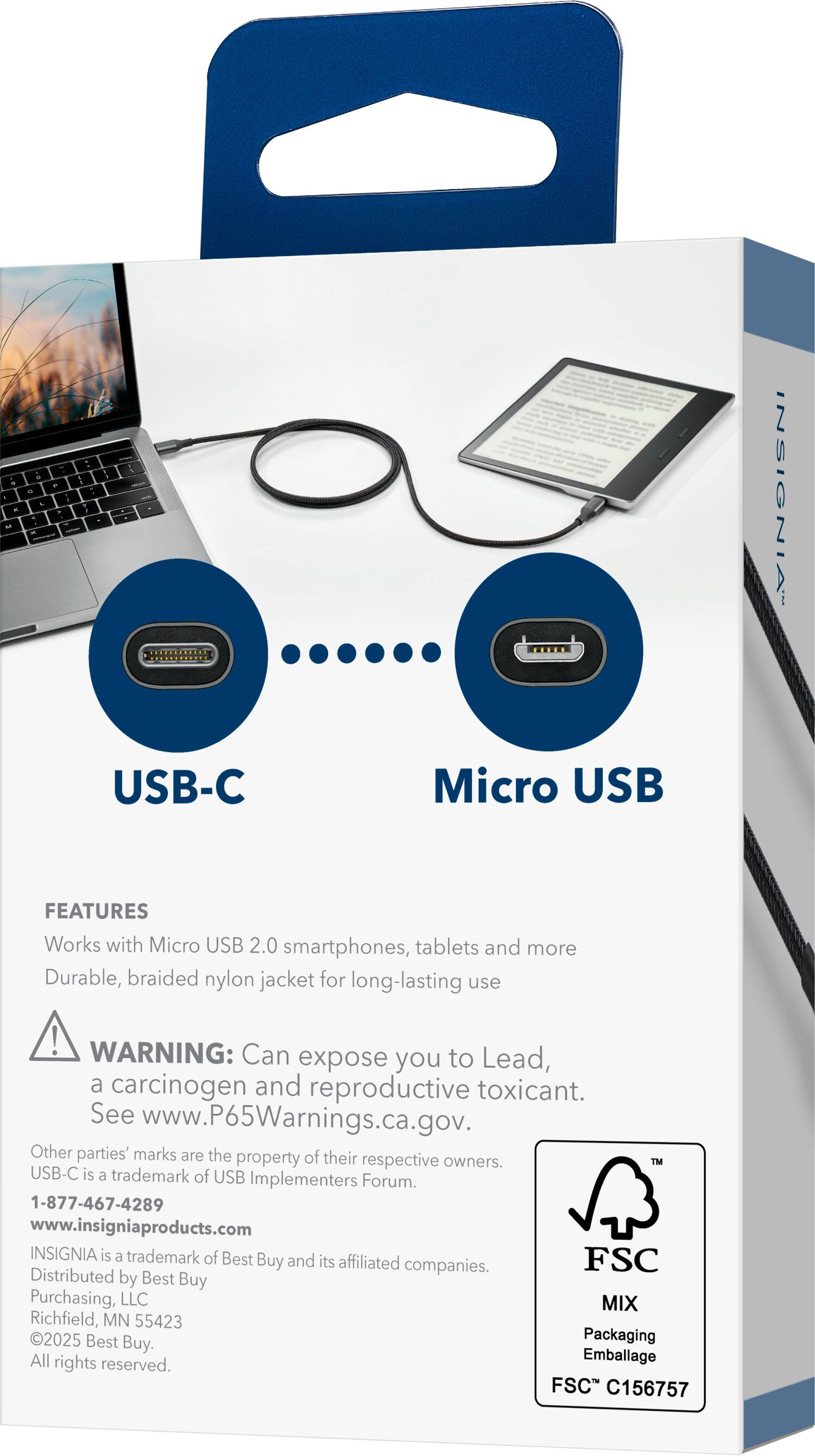 **USB-C Micro USB**

**FEATURES**
- Works with Micro USB 2.0 smartphones, tablets, and more
- Durable, braided nylon jacket for long-lasting use

**WARNING:** Can expose you to Lead, a carcinogen and reproductive toxicant. See www.P65Warnings.ca.gov.

Other parties' marks are the property of their respective owners. USB-C is a trademark of USB Implementers Forum.

**INSIGNIA**
- INSIGNIA is a trademark of Best Buy and its affiliated companies.
- Distributed by Best Buy Purchasing, LLC
- Richfield, MN 55423
- 2025 Best Buy
- Packaging All rights reserved.

**Contact Information**
- 1-877-467-4289
- www.insigniaproducts.com

**FSC**
- MIX
- Packaging Emballage
- FSC C156757