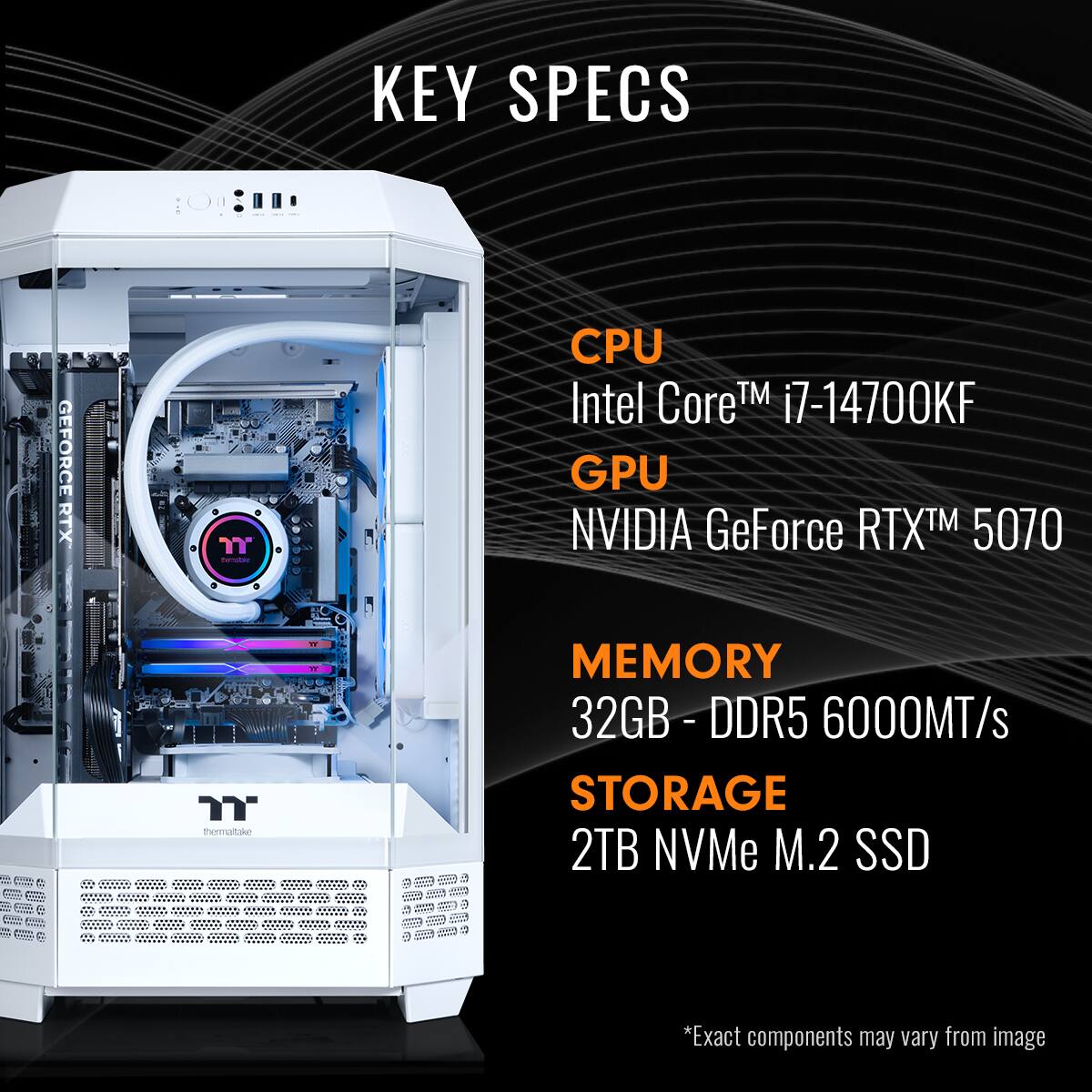 KEY SPECS
CPU Intel CoreTM i7-14700KF
GPU NVIDIA GeForce RTXTM 5070
MEMORY 32GB -DDR5 6000MT/s
STORAGE 2TB NVMe M.2 SSD
*Exact components may vary from image