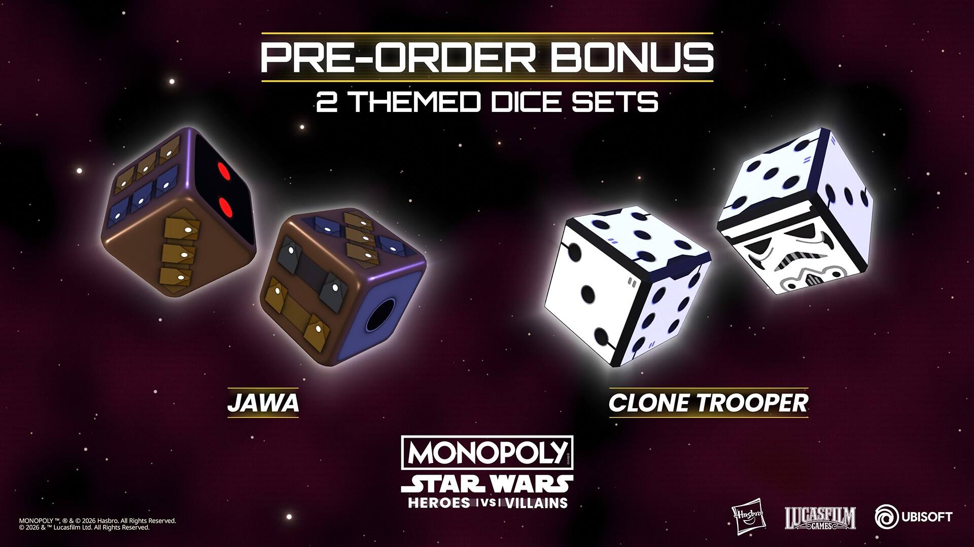 PRE-ORDER BONUS  
2 THEMED DICE SETS  
JAWA CLONE TROOPER  

MONOPOLY  
STAR WARS  
HEROES IVSI VILLAINS  

Hasbro All Rights Reserved.  
© 2026 Lucasfilm Ltd. All Rights Reserved.  
© 2026 Hasbro. All Rights Reserved.  
© 2026 Hasbro. All Rights Reserved.  
© 2026 Lucasfilm Ltd. All Rights Reserved.  
© 2026 Hasbro. All Rights Reserved.  
© 2026 Lucasfilm Ltd. All Rights Reserved.  
© 2026 Hasbro. All Rights Reserved.  
© 2026 Lucasfilm Ltd. All Rights Reserved.  
© 2026 Hasbro. All Rights Reserved.  
© 2026 Lucasfilm Ltd. All Rights Reserved.  
© 2026 Hasbro. All Rights Reserved.  
© 2026 Lucasfilm Ltd. All Rights Reserved.  
© 2026 Hasbro. All Rights Reserved.  
© 2026 Lucasfilm Ltd. All Rights Reserved.  
© 202