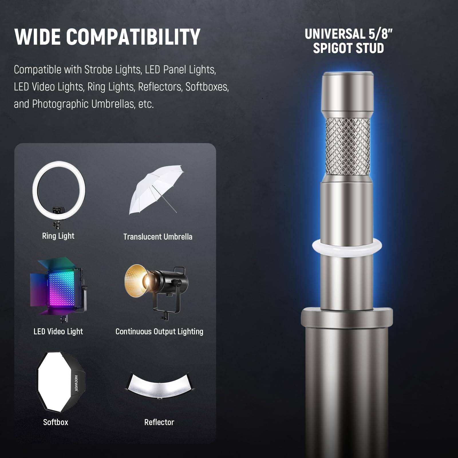 WIDE COMPATIBILITY  
Compatible with Strobe Lights, LED Panel Lights, LED Video Lights, Ring Lights, Reflectors, Softboxes, and Photographic Umbrellas, etc.  

UNIVERSAL 5/8" SPIGOT STUD  

Ring Light  
Translucent Umbrella  
LED Video Light  
Continuous Output Lighting  
Softbox  
Reflector