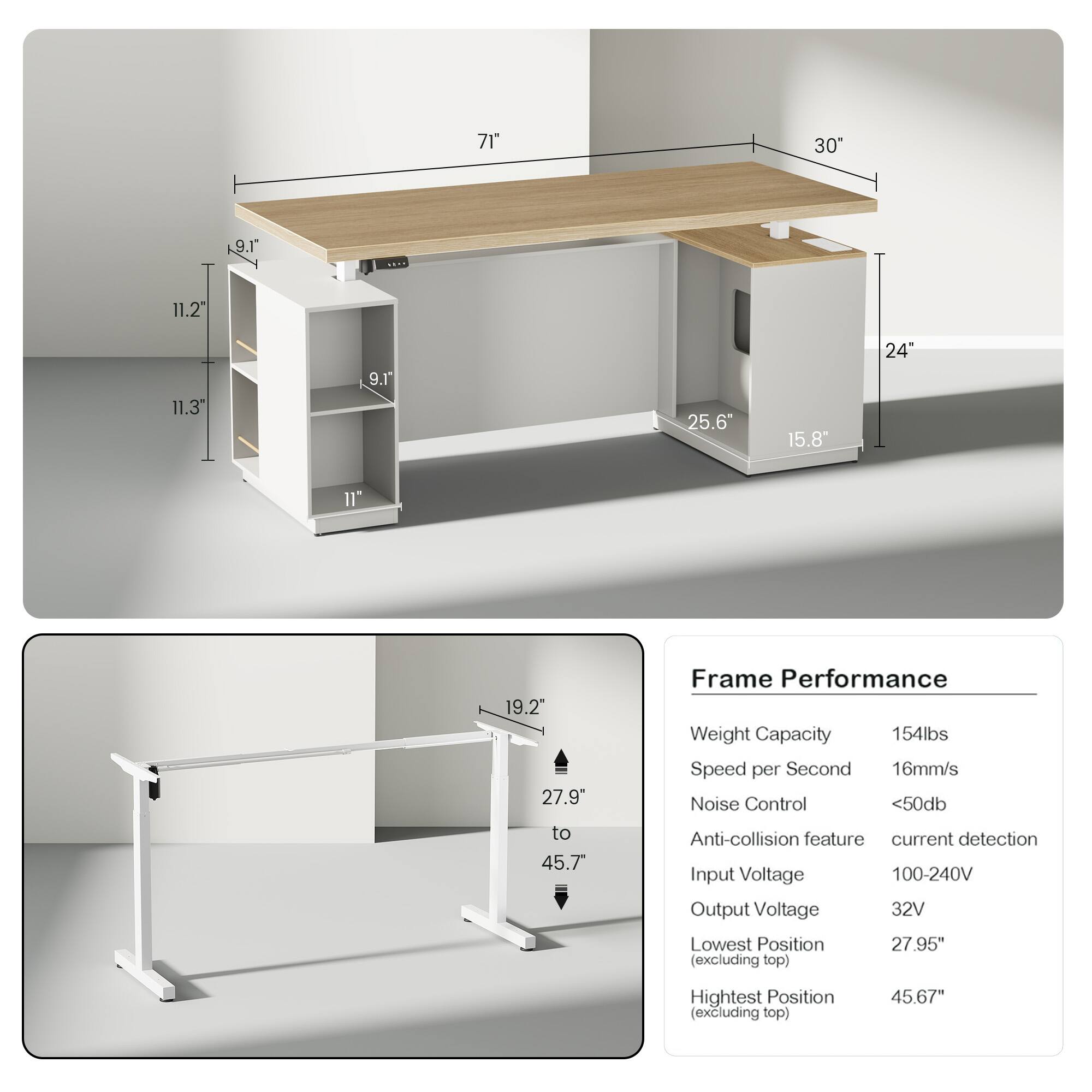 71" 30" 9.1" 11.2" 11.3" 9.1" 25.6" 15.8" 24" 11" 19.2" 27.9" to 45.7"

Frame Performance
- Weight Capacity: 154lbs
- Speed per Second: 16mm/s
- Noise Control: <50db
- Anti-collision feature: current detection
- Input Voltage: 100-240V
- Output Voltage: 32V
- Lowest Position (excluding top): 27.95"
- Highest Position (excluding top): 45.67"