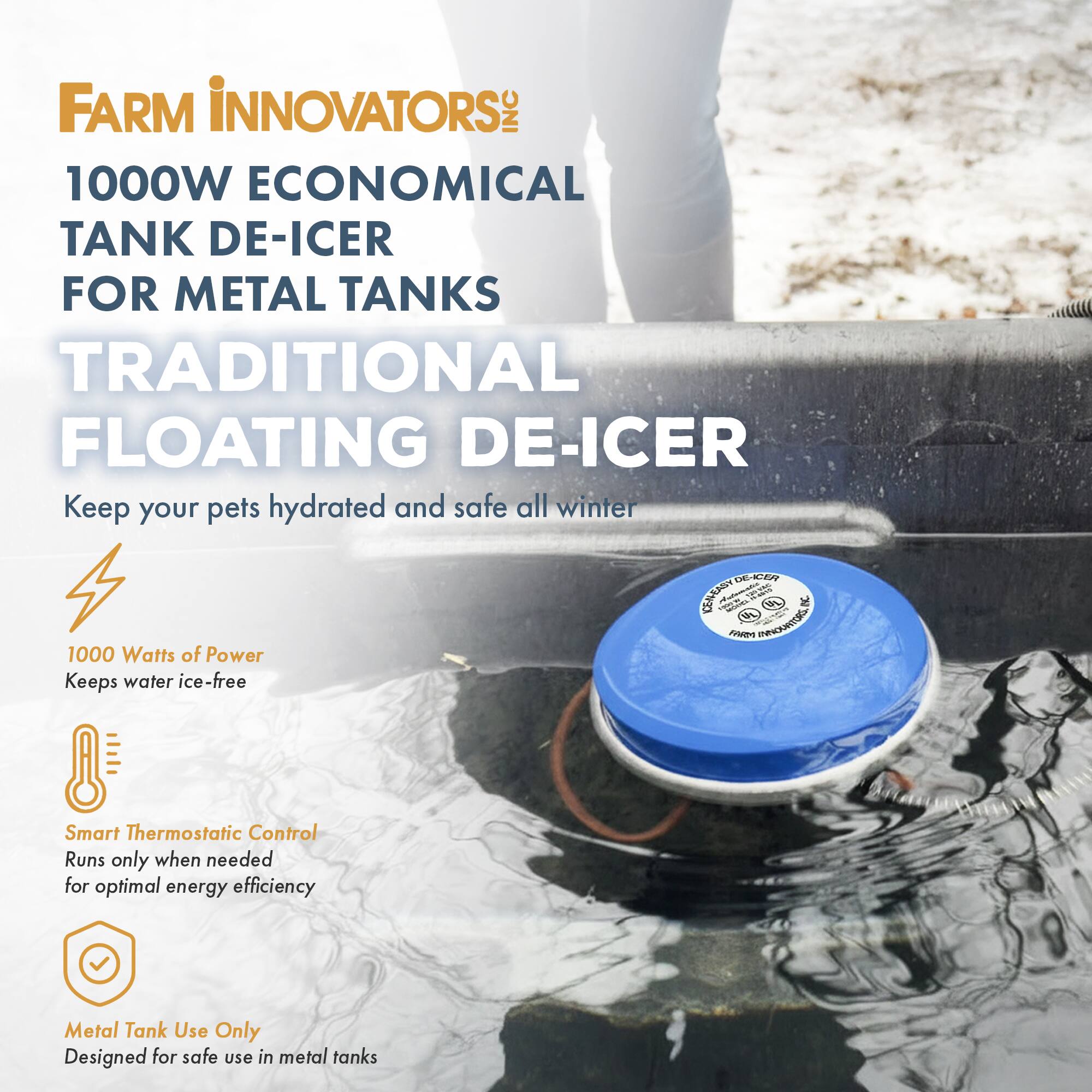 FARM INNOVATORS INC  
1000W ECONOMICAL TANK DE-ICER FOR METAL TANKS  
TRADITIONAL FLOATING DE-ICER  
Keep your pets hydrated and safe all winter  

1000 Watts of Power  
Keeps water ice-free  

Smart Thermostatic Control  
Runs only when needed for optimal energy efficiency  

Metal Tank Use Only  
Designed for safe use in metal tanks