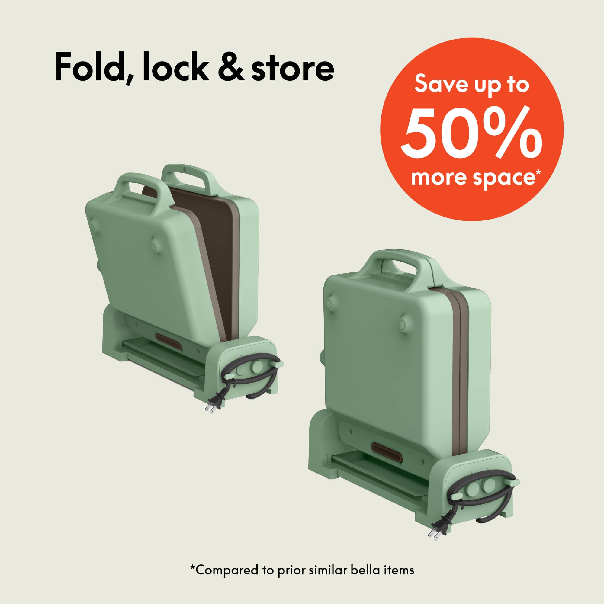 Fold, lock & store
Save up to 50% more space*
*Compared to prior similar bella items