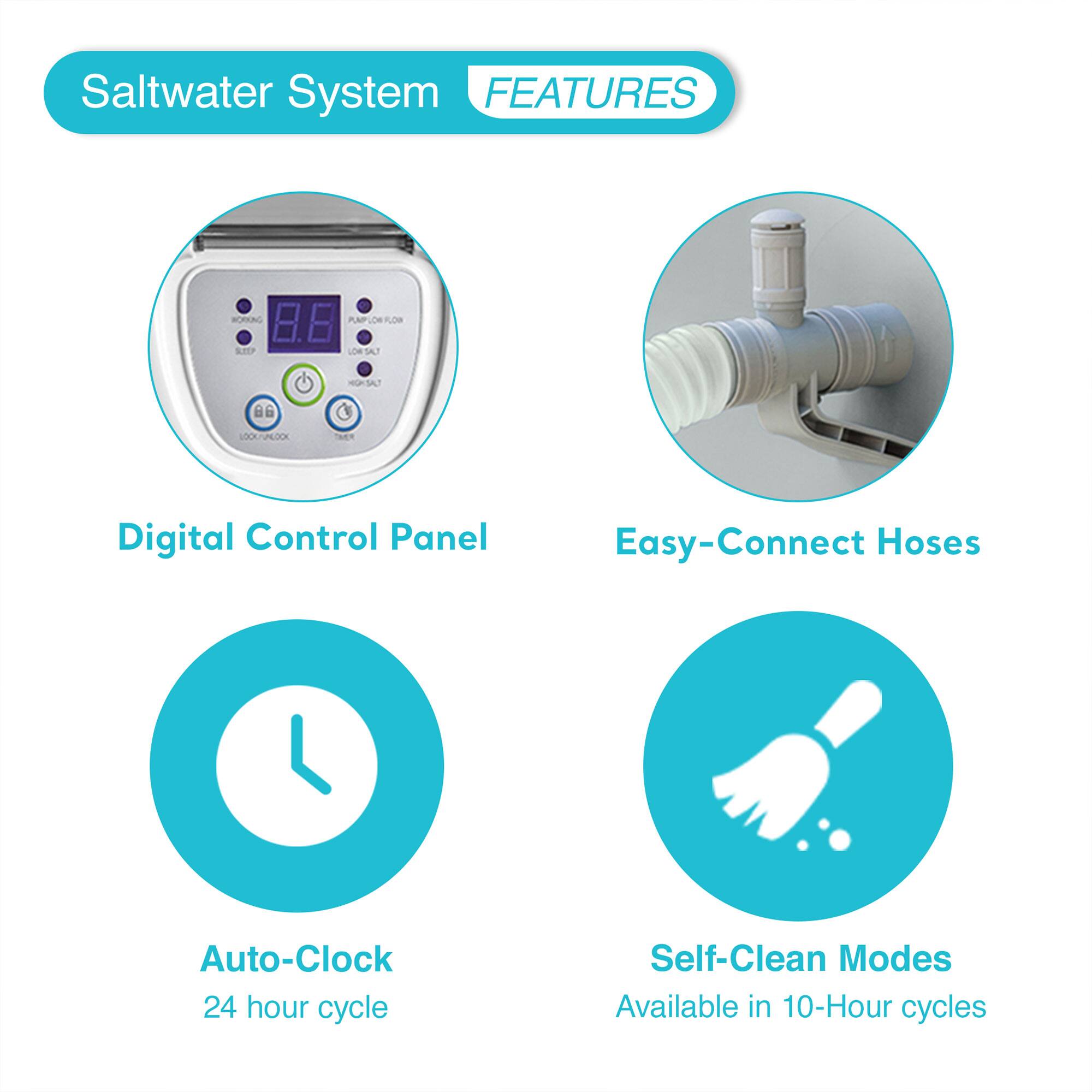 Saltwater System FEATURES

- Digital Control Panel
- Easy-Connect Hoses
- Auto-Clock
  - 24 hour cycle
- Self-Clean Modes
  - Available in 10-Hour cycles