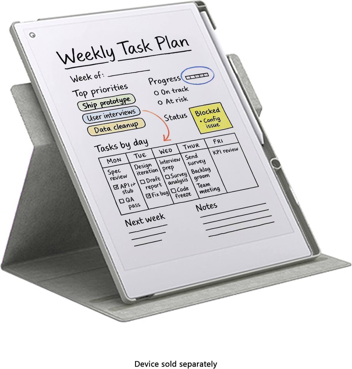 Weekly Task Plan

Week of:

Top priorities
- Ship prototype
- User interviews
- Data cleanup

Progress
- On track
- At risk

Status
- Blocked
  - Config issue

Tasks by day

MON
- Spec review
- API stub
- QA pass

TUE
- Design iteration
- Draft survey
- Code freeze

WED
- Interview prep
- Survey analysis
- Backlog groom

THUR
- Send survey
- Report analysis
- Team meeting

FRI
- KPI review

Next week

Notes

Device sold separately