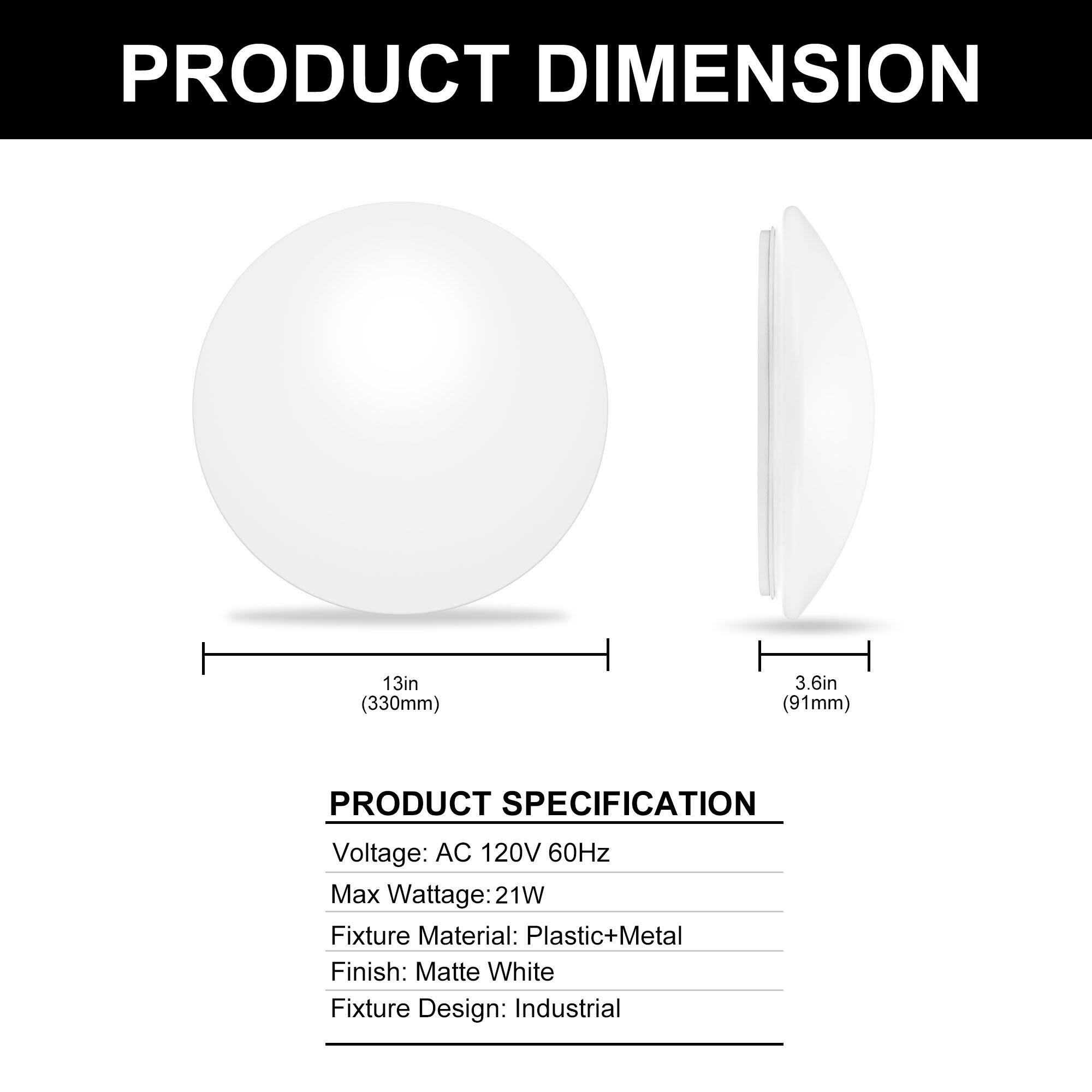 PRODUCT DIMENSION  
13in (330mm)  
3.6in (91mm)  

PRODUCT SPECIFICATION  
Voltage: AC 120V 60Hz  
Max Wattage: 21W  
Fixture Material: Plastic+Metal  
Finish: Matte White  
Fixture Design: Industrial