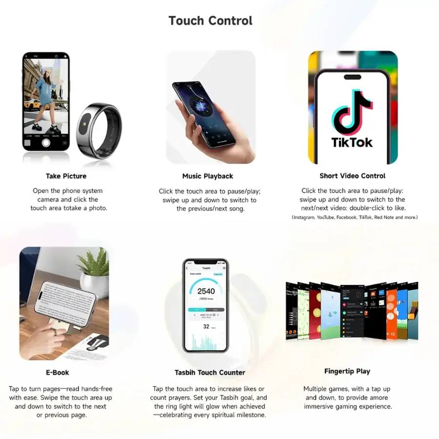 Touch Control:

1. Take Picture: Use the touch area to take a photo.
2. Music Playback: Swipe up and down to pause/play or switch to the next/previous song.
3. Short Video Control: Swipe up and down to pause/play or switch to the next/previous video. Double-click to like.
4. E-Book: Tap the touch area to turn pages and read hands-free.
5. Tasbih Touch Counter: Set your Tasbih goal, and the ring light will glow when achieved.
6. Fingertip Play: Swipe the touch area up and down to switch to the next or previous page.
7. Tap to increase likes or count prayers.
8. Multiple games, with a tap up and down, to provide a more immersive gaming experience.