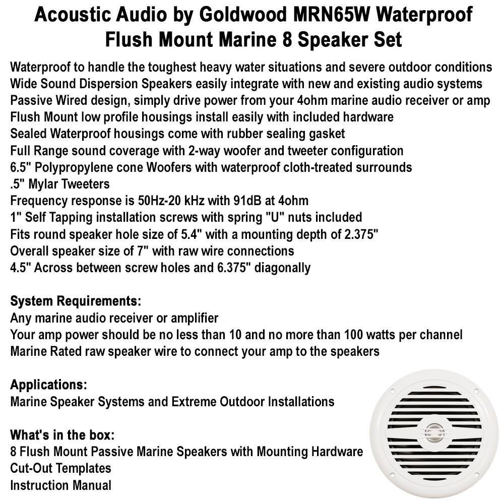 **Acoustic Audio by Goldwood MRN65W Waterproof Flush Mount Marine 8 Speaker Set**

- Waterproof to handle the toughest heavy water situations and severe outdoor conditions
- Wide Sound Dispersion Speakers easily integrate with new and existing audio systems
- Passive Wired design, simply drive power from your 4ohm marine audio receiver or amp
- Flush Mount low profile housings install easily with included hardware
- Sealed Waterproof housings come with rubber sealing gasket
- Full Range sound coverage with 2-way woofer and tweeter configuration
- 6.5" Polypropylene cone Woofers with waterproof cloth-treated surrounds
- .5" Mylar Tweeters
- Frequency response is 50Hz-20 kHz with 91dB at 4ohm
- 1" Self Tapping installation screws with spring "U" nuts included
- Fits round speaker hole size of 5.4" with a mounting depth of 2.375"
- Overall speaker size of 7" with raw wire connections
- 4.5" Across between screw holes and 6.375" diagonally

**System Requirements:**
- Any marine audio receiver or amplifier
- Your amp power should