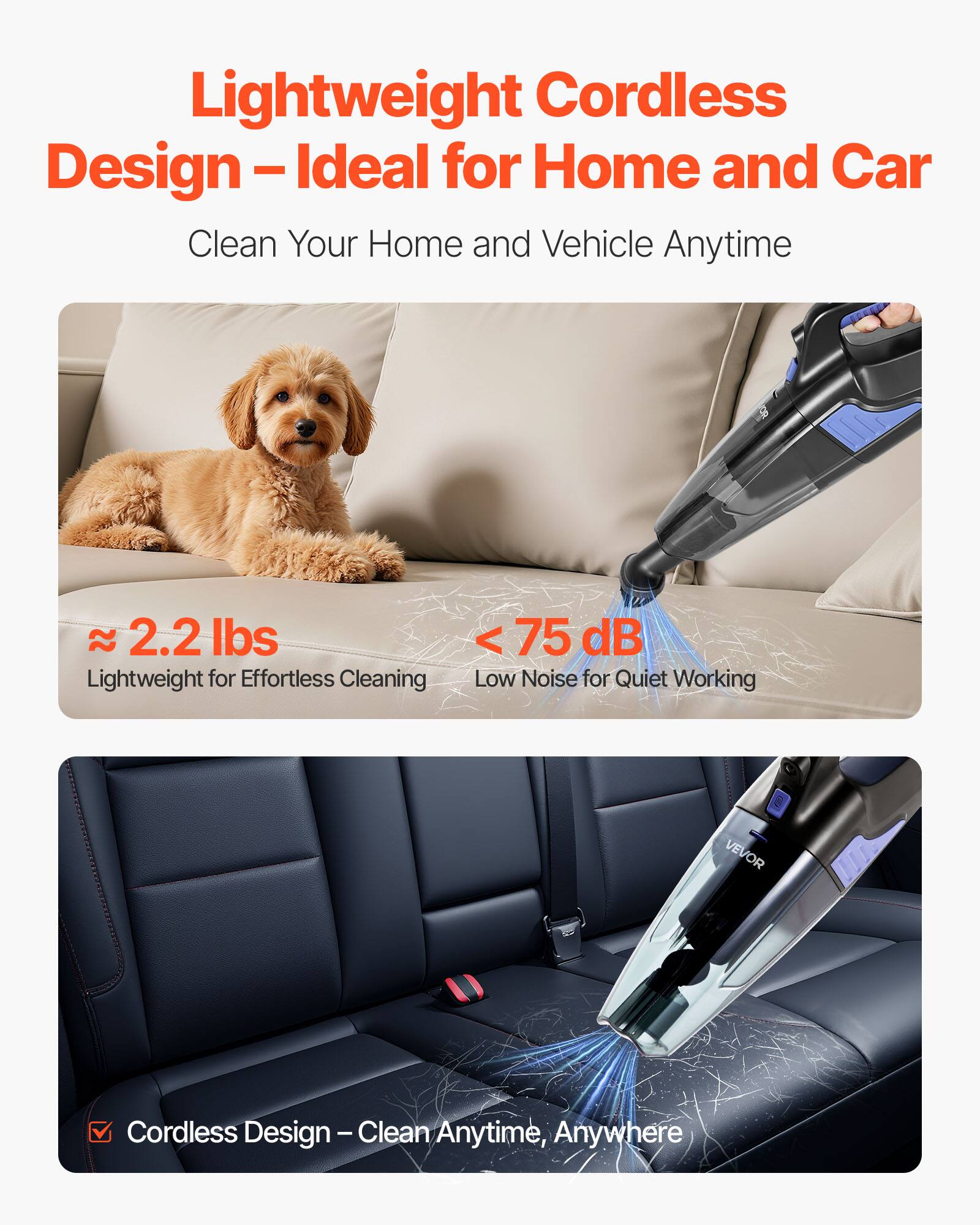 Lightweight Cordless Design – Ideal for Home and Car  
Clean Your Home and Vehicle Anytime  

≈ 2.2 lbs  
Lightweight for Effortless Cleaning  

< 75 dB  
Low Noise for Quiet Working  

Cordless Design – Clean Anytime, Anywhere
