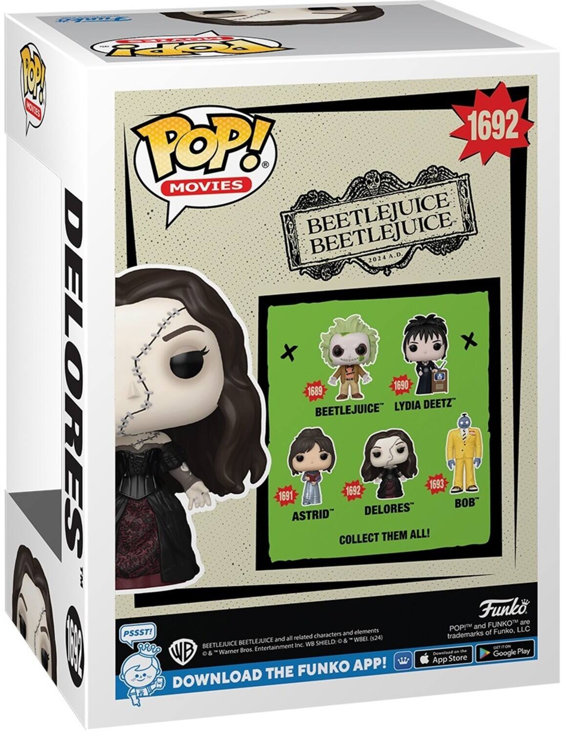 POP! MOVIES BEETLEJUICE 2024 A.D. 1692 BEETLEJUICE 1689 LYDIA DEETZ 1690 DELORES 1691 ASTRID 1693 COLLECT THEM ALL! DOWNLOAD THE FUNKO APP! PSSST! Funko and POP! are trademarks of Funko, LLC. WB Shield & © Warner Bros. Entertainment Inc. (24) Download the Funko App! Download the Funko App! Download the Funko App!