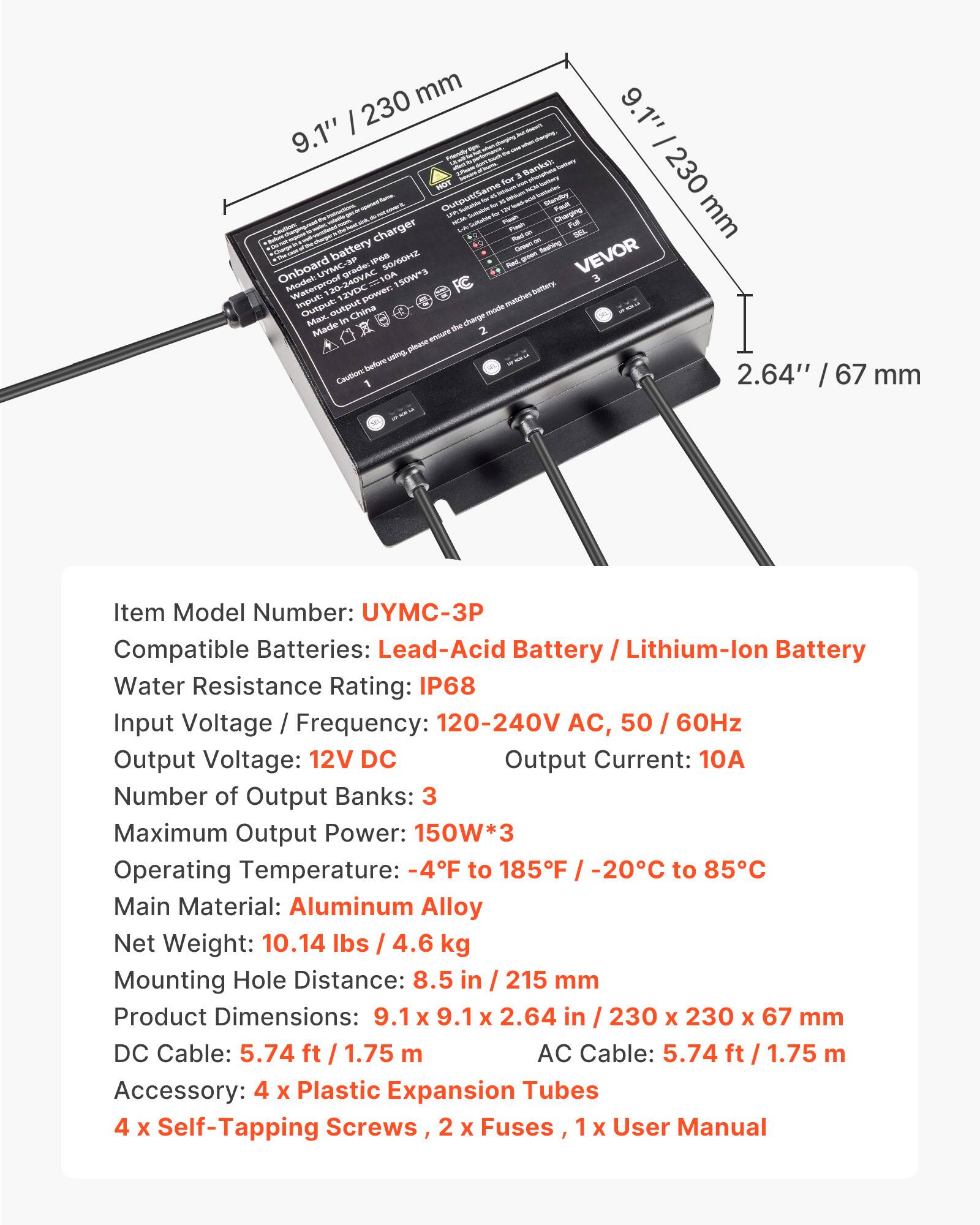 230 mm 9.1" 9.1" - Friendly Banks): beriecy 230 for 3 HOT Brother Output(Same LPA - -  Standay Foult mm FICM Sultaiste Flash Full Cautions charger Flash AP med ~ battery Greet fashing Onboard UYMC-3P -240VAC grade: IPSS 50/60HZ 150W*3 Red green VEVOR 3 Model: Waterproof 12VDC power: battery. Input Output: output mode matches Max. in China charge Made the 2 ensure using please before 2.64" 67 Caution / mm

Item Model Number: UYMC-3P  
Compatible Batteries: Lead-Acid Battery / Lithium-lon Battery  
Water Resistance Rating: IP68  
Input Voltage Frequency: 120-240V AC, 50 60Hz  
Output Voltage: 12V DC  
Output Current: 10A  
Number of Output Banks: 3  
Maximum Output Power: 150W*3  
Operating Temperature: -4F to 185F -2