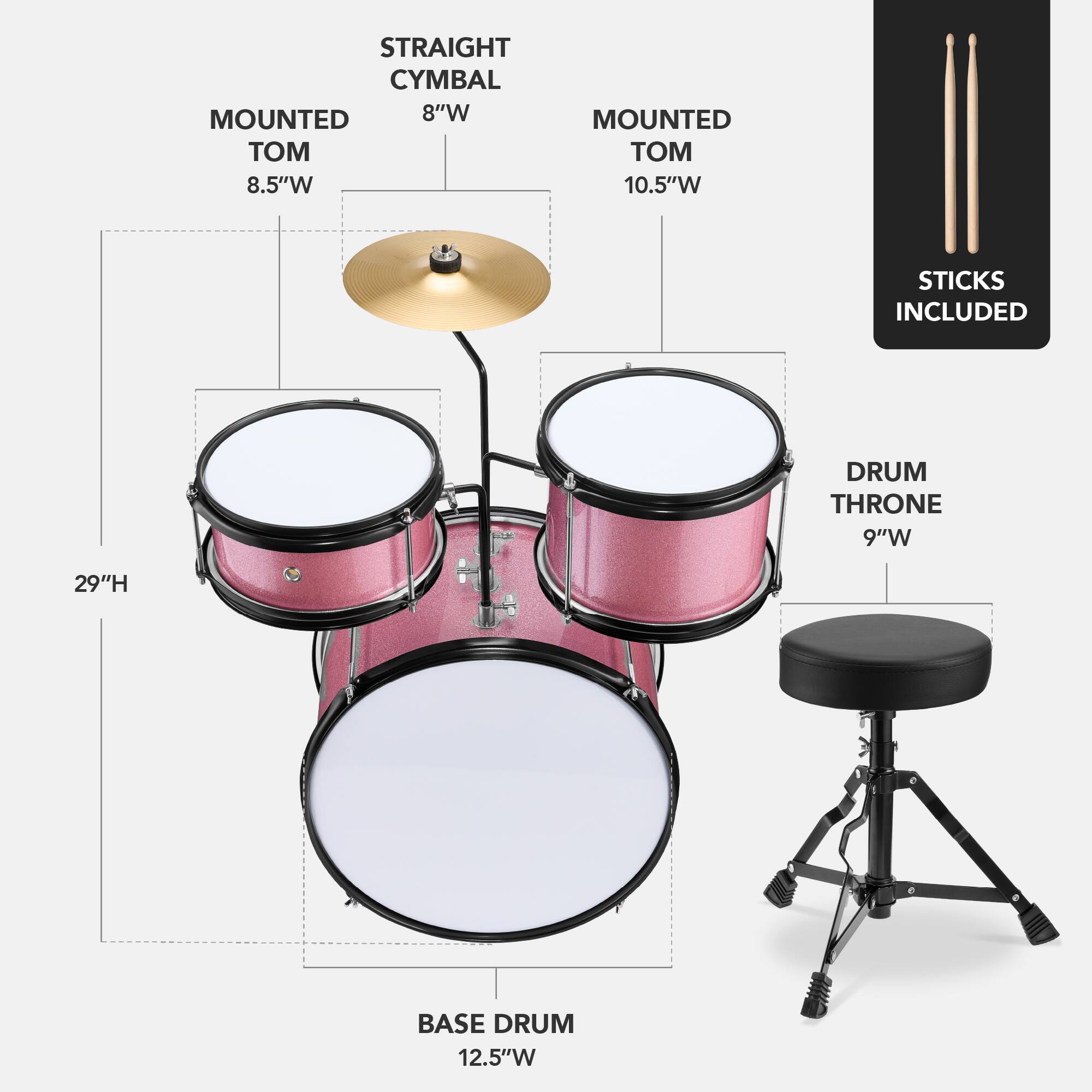 - STRAIGHT CYMBAL 8"W
- MOUNTED TOM 8.5"W
- MOUNTED TOM 10.5"W
- BASE DRUM 12.5"W
- DRUM THRONE 9"W
- 29"H
- STICKS INCLUDED