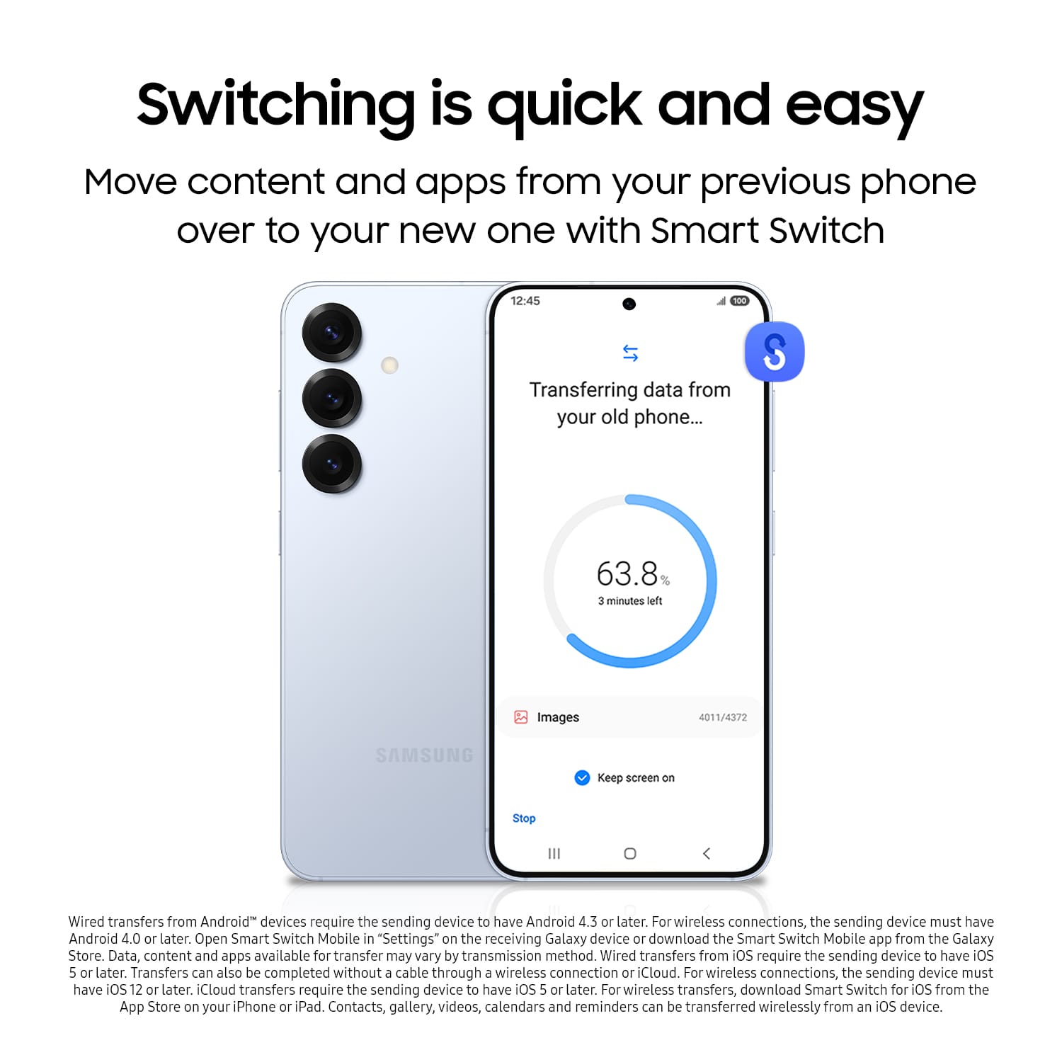 Switching is quick and easy. Move content and apps from your previous phone over to your new one with Smart Switch. Transferring data from your old phone... S 63.8 3 minutes left. Images. Keep screen on. Stop. Wired transfers from Android devices require the sending device to have Android 4.3 or later. For wireless connections, the sending device must have Android 4.0 or later. Open Smart Switch Mobile in "Settings" on the receiving Galaxy device or download the Smart Switch Mobile app from the Galaxy Store. Data, content, and apps available for transfer may vary by transmission method. Wired transfers from iOS require the sending device to have iOS 5 or later. Transfers can also be completed without a cable through a wireless connection or iCloud. For wireless connections, the sending device must have iOS 12 or later. iCloud transfers require the sending device to have iOS 5 or later. For wireless transfers, download Smart Switch.
