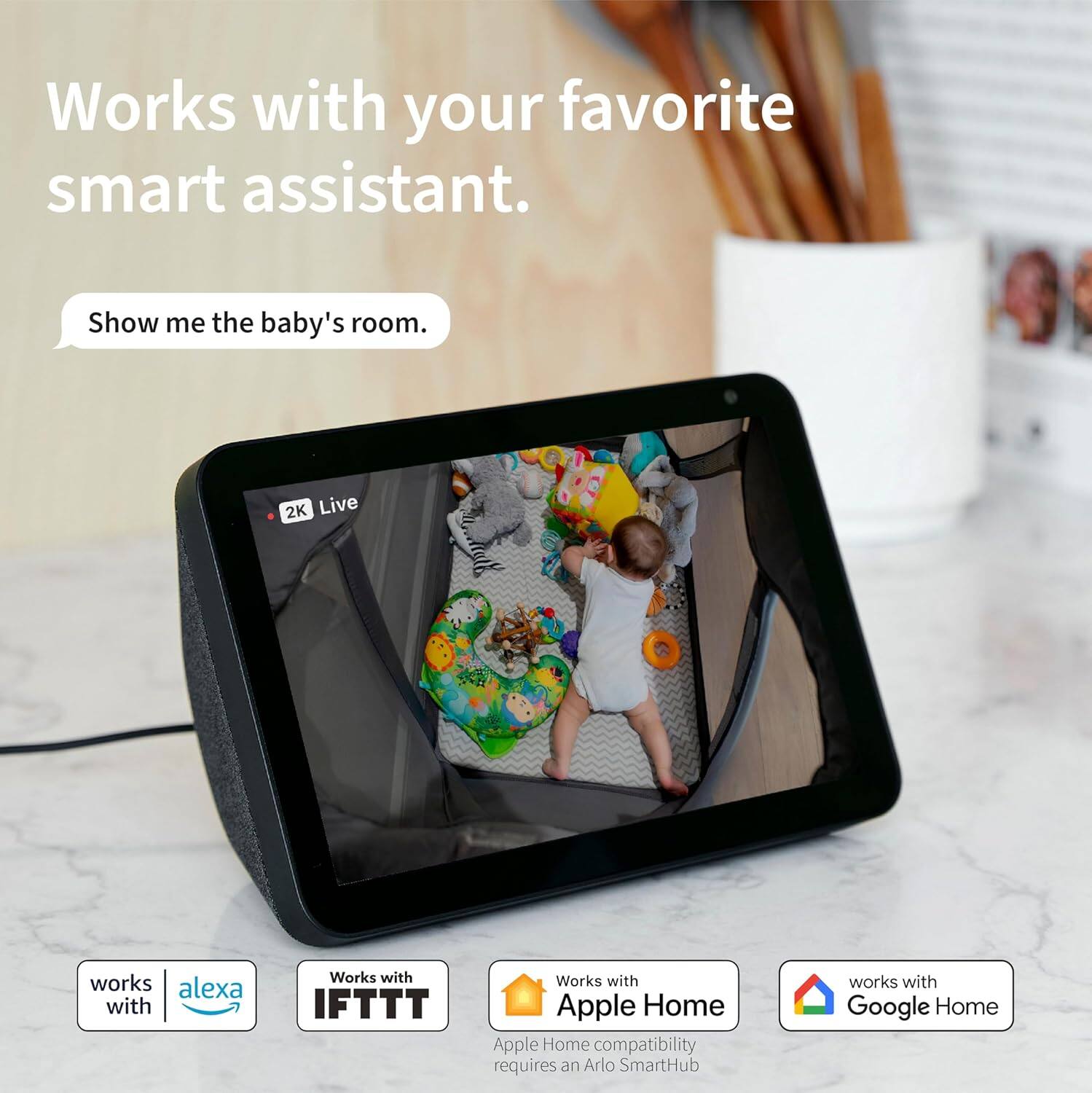 Works with your favorite smart assistant.  
Show me the baby's room.  

2K Live  

Works with Alexa  
Works with IFTTT  
Works with Apple Home  
Apple Home compatibility requires an Arlo SmartHub  
Works with Google Home