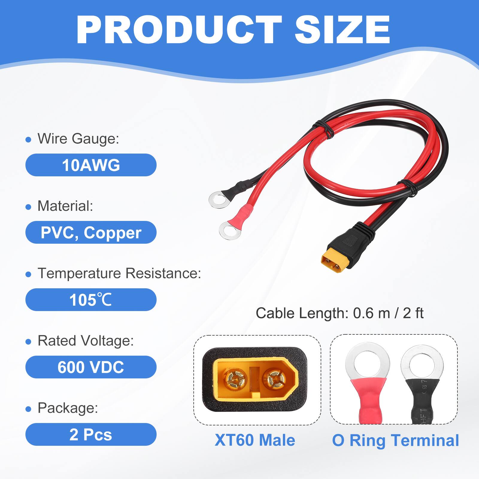 PRODUCT SIZE

- Wire Gauge: 10AWG
- Material: PVC, Copper
- Temperature Resistance: 105°C
- Cable Length: 0.6 m / 2 ft
- Rated Voltage: 600 VDC
- Package: 2 Pcs

XT60 Male O Ring Terminal
