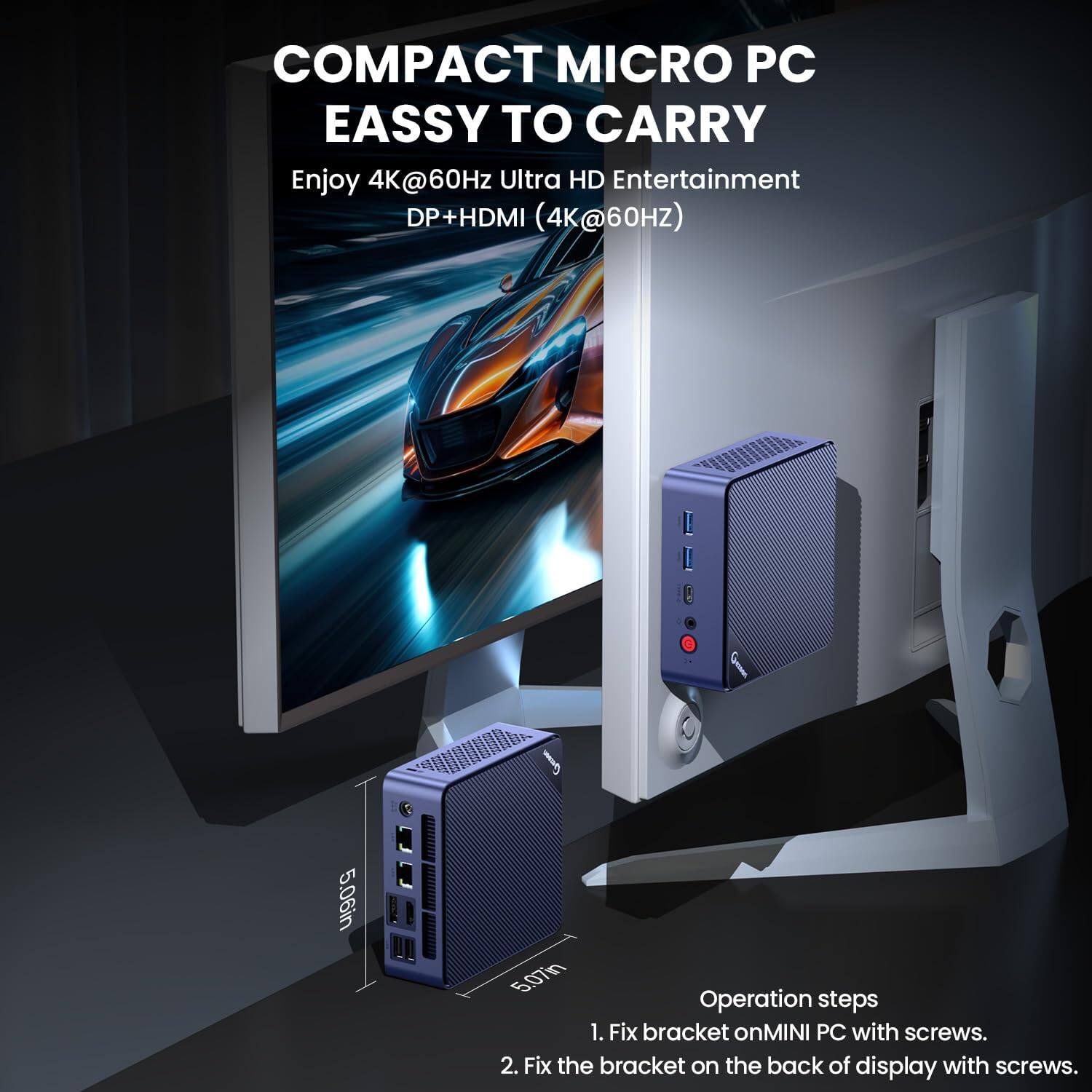 COMPACT MICRO PC  
EASY TO CARRY  

Enjoy 4K@60Hz Ultra HD Entertainment  
DP+HDMI (4K@60HZ)  

Operation steps  
1. Fix bracket on MINI PC with screws.  
2. Fix the bracket on the back of display with screws.