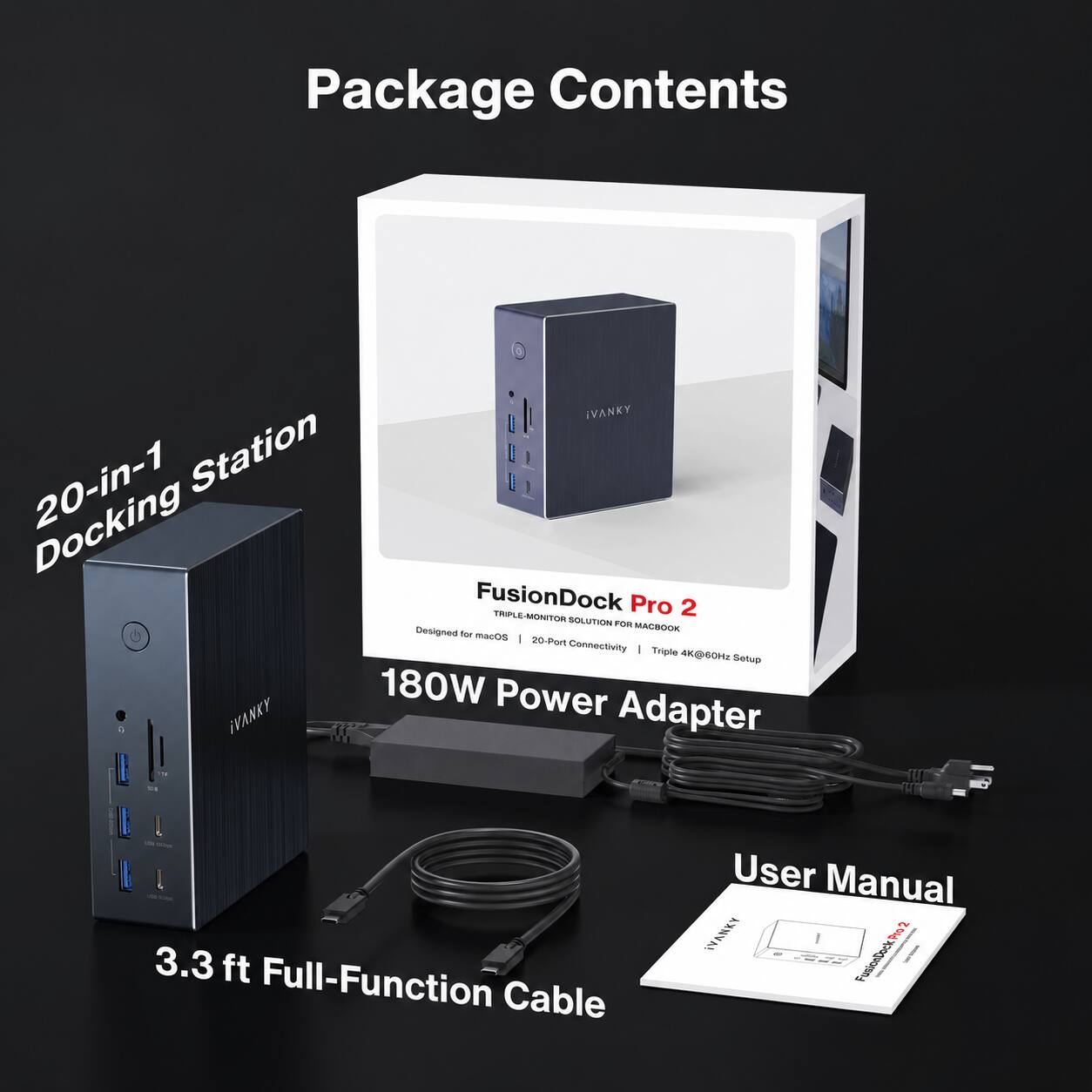 Package Contents

iVANKY 20-in-1 Station FusionDock TRIPLE Pro 2 MONITOR SOLUTION FOR MACBOOK
- Designed for macOS
- 20-Port Connectivity
- Triple 4K@60Hz Setup
- 180W Power Adapter

3.3 ft Full-Function Cable

User Manual